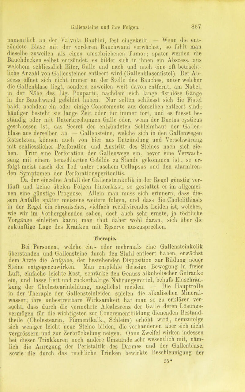 namentlich an clor Valvula J3auhini, fest eingekeilt. — Wenn die ent- zündete Blase mit der vorderen Bauchwand verwächst, so fühlt man dieselbe zuweilen als einen umschriebenen Tumor; später werden die Bauchdecken selbst entzündet, es bildet sich in ihnen ein Abscess, aus welchem schliesslich Eiter, Galle und nach und nach eine oft beträcht- liche Anzahl von Gallensteinen entleert wird (Gallenblasenfistel). Der Ab- scess öffnet sich nicht immer an der Stelle des Bauches, unter welcher die Gallenblase liegt, sondern zuweilen weit davon entfernt, am Nabel, in der Nähe des Lig. Poupartii, nachdem sich lange fistulöse Gänge in der Bauchwand gebildet haben. Nur selten schliesst sich die Fistel bald, nachdem ein oder einige Concremente aus derselben entleert sind; häufiger besteht sie lange Zeit oder für immer fort, und es fliesst be- ständig oder mit Unterbrechungen Galle oder, wenn der Ductus cysticus geschlossen ist, das Secret der entzündeten Schleimhaut der Gallen- blase aus derselben ab. — Gallensteine, welche sich in den Gallenwegen festsetzten, können auch von hier aus Entzündung und Verschwärung mit schliesslicher Perforation und Austritt des Steines nach sich zie- hen. Tritt eine Perforation der Gallenwege ein, bevor eine Verwach- sung mit einem benachbarten Gebilde zu Stande gekommen ist, so er- folgt meist rasch der Tod unter raschem Collapsus und den alarmiren- den Symptomen der Perforationsperitonitis. Da der einzelne Anfall der Gallensteinkolik in der Regel günstig ver- läuft und keine übclen Folgen hinterlässt, so gestattet er im allgemei- nen eine günstige Prognose. Allein man muss sich erinnern, dass die- sem Anfalle später meistens weitere folgen, und dass die Cholelithiasis in der Regel ein chronisches, vielfach recidivirendes Leiden ist, welches, wie wir im Vorhergehenden sahen, doch auch sehr eruste, ja tödtliche Vorgänge einleiten kann; man thut daher wohl daran, sich über die zukünftige Lage des Kranken mit Reserve auszusprechen. Therapie. Bei Personen, welche ein- oder mehrmals eine Gallensteinkolik überstanden und Gallensteine durch den Stuhl entleert haben, erwächst dem Arzte die Aufgabe, der bestehenden Disposition zur Bildung neuer Steine entgegenzuwirken. Man empfehle fleissige Bewegung in freier Luft, einfache leichte Kost, schränke den Genuss alkoholischer Getränke ein, und lasse Fett und zuckerhaltige Nahrungsmittel, behufs Einschrän- kung der Cholestearinbildung, möglichst meiden. — Die Hauptrolle in der Therapie der Gallensteinleiden spielen die alkalischen Mineral- wasser; ihre unbestreitbare Wirksamkeit hat man so zu erklären ver- sucht, dass durch die vermehrte Alcalescenz der Galle deren Lösungs- vermögen für die wichtigsten zur Concremcntbildung dienenden Bestand- theile (Cholestearin, Pigmentkalk, Schleim) erhöht wird, demzufolge sich weniger leicht neue Steine bilden, die vorhandenen aber sich nicht vergrössern und zur Zerbröckelung neigen. Ohne Zweifel wirken indessen bei diesen Trinkkuren noch andere Umstände sehr wesentlich mit, näm- lich die Anregung der Peristaltik des Darmes und der Gallenblase, sowie die durch das reichliche Trinken bewirkto Beschleunigung der 55*