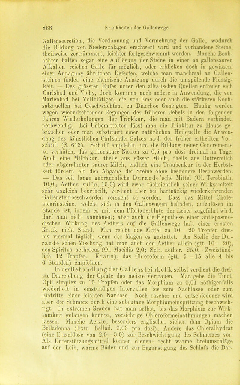 Gallensecretion, die Verdünnung und Vermehrung der Galle, wodurch die Bildung von Niederschlägen erschwert wird und vorhandene Steine, theilweise zertrümmert, leichter fortgeschwemmt werden. Manche Beob- achter halten sogar eine Auflösung der Steine in einer an gallensauren Alkalien reichen Galle für möglich, oder erblicken doch in gewissen, einer Annagung ähnlichen Defecten, welche man manchmal an Gallen- steinen findet, eine chemische Anätzung durch die umspülende Flüssig- keit. — Des grössten Rufes unter den alkalischen Quellen erfreuen sich Carlsbad und Vichy, doch kommen auch andere in Anwendung, die von Marienbad bei Vollblütigen, die von Ems oder auch die stärkeren Koch- salzquellen bei Geschwächten, zu Diarrhoe Geneigten. Häufig werden wegen wiederkehrender Regungen des früheren Uebels in den folgenden Jahren Wiederholungen der Trinkkur, die man mit Bädern verbindet, nothwendig. Bei Unbemittelten lässt man die Trinkkur zu Hause ge- brauchen oder man substituirt einer natürlichen Heilquelle die Anwen- dung des künstlichen Carlsbader Salzes nach der früher ertheilten Vor- schrift (S. 613). Schiff empfiehlt, um die Bildung neuer Concremente zu verhüten, das gallensaure Natron zu 0,5 pro dosi dreimal im Tage. Auch eine Milchkur, theils aus süsser Milch, theils aus Buttermilch oder abgerahmter saurer Milch, endlich eine Traubenkur in der Herbst- zeit fördern oft den Abgang der Steine ohne besondere Beschwerden. — Das seit lange gebräuchliche Durande’sche Mittel (01. Terebinth. 10,0; Aether. sulfur. 15,0) wird zwar rücksichtlich seiner Wirksamkeit sehr ungleich beurtheilt, verdient aber bei hartnäckig wiederkehrenden Gallensteinbeschwerden versucht zu werden. Dass das Mittel Chole- stearinsteine, welche sich in den Gallenwegen befinden, aufzulösen im Stande ist, indem es mit dem Pfortaderblute der Leber zugeführt wird, darf man nicht annehmen; aber auch die Hypothese einer antispasmo- dischen Wirkung des Aethers auf die Gallenwege hält einer ernsten Kritik nicht Stand. Man reicht das Mittel zu 10 — 20 Tropfen drei- bis viermal täglich, wenn der Magen es gestattet. An Stelle der Du- rand e’sehen Mischung hat man auch den Aether allein (gtt. 10 — 20), den Spiritus aethereus (01. Macidis 2,0; Spir. aether. 25,0. Zweistünd- lich 12 Tropfen. Kraus), das Chloroform (gtt. 5 —15 alle 4 bis 6 Stunden) empfohlen. In derBehandlung der Gallensteinkolik selbst verdient die drei- ste Darreichung der Opiate das meiste Vertrauen. Man gebe die Tinct. Opii simplex zu 10 Tropfen oder das Morphium zu 0,01 nöthigenfalls wiederholt in einstündigen Intervallen bis zum Nachlasse oder zum Eintritte einer leichten Narkose. Noch rascher und entschiedener wird aber der Schmerz durch eine subcutane Morphiumeinspritzung beschwich- tigt. ln extremen Graden hat man selbst, bis das Morphium zur Wirk- samkeit gelangen konnte, vorsichtige Chloroformeinathmungen machen lassen. Manche Aerzte, besonders englische, ziehen dem Opium die Belladonna (Extr. Beilad. 0.03 pro dosi), Andere das Chloralhydrat (eine Einzeldose von 2,0 —3.0) zur Beschwichtigung des Schmerzes vor. Als Unterstützungsmittel können dienen: recht warme Breiumschläge auf den Leib, warme Bäder und zur Begünstigung des Schlafs die Dar-
