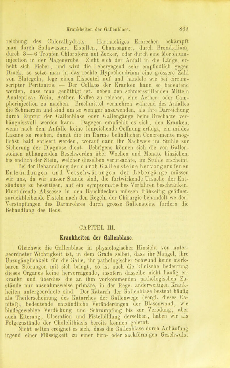 reichung des Chloralhydrats. Hartnäckiges Erbrechen bekämpft man durch Sodawasser, Eispillen, Champagner, durch ßromkalium, durch 3 — 6 Tropfen Chloroform auf Zucker, oder durch eine Morphium- injection in der Magengrube. Zieht sich der Anfall in die Länge, er- hebt sich Fieber, und wird die Lebergegend sehr empfindlich gegen Druck, so setze man in das rechte Hypochondrium eine grössere Zahl von Blutegeln, lege einen Eisbeutel auf und handele wie bei circuru- scripter Peritonitis. — Der Collaps der Kranken kann so bedeutend werden, dass man genöthigt ist, neben den schmerzstillenden Mitteln Analeptica: Wein, Aether, Kaffee zu reichen, eine Aether- oder Cam- pheriujection zu machen. Brechmittel vermehren während des Anfalles die Schmerzen und sind um so weniger anzuwenden, als ihre Darreichung durch Ruptur der Gallenblase oder Gallengänge beim Brechacte ver- hängnissvoll werden kann. Dagegen empfiehlt es sich, den Kranken, wenn nach dem Anfalle keine hinreichende Oeffnung erfolgt, ein mildes Laxans zu reichen, damit die im Darme befindlichen Concremente mög- lichst bald entleert werden, worauf dann ihr Nachweis im Stuhle zur Sicherung der Diagnose dient. Uebrigens können sich die von Gallen- steinen abhängenden Beschwerden über Wochen und Monate hinziehen, bis endlich der Stein, welcher dieselben verursachte, im Stuhle erscheint. Bei der Behaundlung der durch Gallensteine her vor gerufenen Entzündungen und Verschwärungen der Lebergänge müssen wir uns, da wir ausser Stande sind, die fortwirkende Ursache der Ent- zündung zu beseitigen, auf ein symptomatisches Verfahren beschränken. Fluctuirende Abscesse in den Bauchdecken müssen frühzeitig geöffnet, zurückbleibende Fisteln nach den Regeln der Chirurgie behandelt werden. Verstopfungen des Darmrohres durch grosse Gallensteine fordern die Behandlung des Ileus. CAPITEL 111. Krankheiten der Gallenblase. Gleichwie die Gallenblase in physiologischer Hinsicht von unter- geordneter Wichtigkeit ist, in dem Grade selbst, dass ihr Mangel, ihre Unzugänglichkeit für die Galle, ihr pathologischer Schwund keine merk- baren Störungen mit sich bringt, so ist auch die klinische Bedeutung dieses Organes keine hervorragende, insofern dasselbe nicht häufig er- krankt und überdies die an ihm vorkommenden pathologischen Zu- stände nur ausnahmsweise primäre, in der Regel anderweitigen Krank- heiten untergeordnete sind. Der Katarrh der Gallenblase besteht häufig als Theilerscheinung des Katarrhes der Gallenwege (vergl. dieses Ca- pitel); bedeutende entzündliche Veränderungen der Blasenwand, wie bindegewebige Verdickung und Schrumpfung bis zur Verödung, aber auch Eiterung, Ulceration und Fistelbildung derselben, haben wir als Folgezustände der Cholelithiasis bereits kennen gelernt. Nicht selten ereignet es sich, dass die Gallenblase durch Anhäufung irgend einer Flüssigkeit zu einer birn- oder sackförmigen Geschwulst