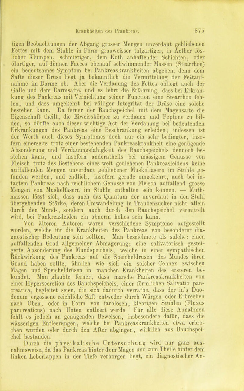 tigen Beobachtungen der Abgang grosser Mengen unverdaut gebliebenen Fettes mit dem Stuhle in Form grauweisser talgartiger, in Acther lös- licher Klumpen, schmieriger, dem Koth anhaftender Schichten, oder ölartiger, auf dünnen Faeces obenauf schwimmender Massen (Stearrhoe) ein bedeutsames Symptom bei Pankreaskrankheiten abgeben, denn dem Safte dieser Drüse liegt ja bekanntlich die Vermittelung der Feitauf- nahme im Darme ob. Aber die Verdauung des Fettes obliegt auch der Galle und dem Darmsafte, und es lehrt die Erfahrung, dass bei Erkran- kung des Pankreas mit Vernichtung seiner Function eine Stearrhoe feh- len, und dass umgekehrt bei völliger Integrität der Drüse eine solche bestehen kann. Da ferner der Bauchspeichel mit dem Magensafte die Eigenschaft theilt, die Eiweisskörper zu verdauen und Peptone zu bil- den, so dürfte auch dieser wichtige Act der Verdauung bei bedeutenden Erkrankungen des Pankreas eine Beschränkung erleiden; indessen ist der Werth auch dieses Symptomes doch nur ein sehr bedingter, inso- fern einerseits trotz einer bestehenden Pankreaskrankheit eine genügende Absonderung und Verdauungsfähigkeit des Bauchspeichels dennoch be- stehen kann, und insofern anderntheils bei mässigem Genüsse von Fleisch trotz des Bestehens eines weit gediehenen Pankreasleidens keine auffallenden Mengen unverdaut gebliebener Muskelfasern im Stuhle ge- funden werden, und endlich, insofern gerade umgekehrt, auch bei in- tactem Pankreas nach reichlichem Genüsse von Fleisch auffallend grosse Mengen von Muskelfasern im Stuhle enthalten sein können. — Muth- massen lässt sich, dass auch das Quantum der unverdaut in den Stuhl übergehenden Stärke, deren Umwandelung in Traubenzucker nicht allein durch den Mund-, sondern auch durch den Bauchspeichcl vermittelt wird, bei Pankreasleiden ein abnorm hohes sein kann. Von älteren Autoren waren verschiedene Symptome aufgestellt worden, welche für die Krankheiten des Pankreas von besonderer dia- gnostischer Bedeutung sein sollten. Man bezeichnete als solche: einen auffallenden Grad allgemeiner Abmagerung; eine salivatorisch gestei- gerte Absonderung des Mundspeichels, welche in einer sympathischen Rückwirkung des Pankreas auf die Speicheldrüsen des Mundes ihren Grund haben sollte, ähnlich wie sich ein solcher Connex zwischen Magen und Speicheldrüsen in manchen Krankheiten des ersteren be- kundet. Man glaubte ferner, dass manche Pankreaskrankheiten von einer Hypersecretion des Bauchspeichels, einer förmlichen Salivatio pan- creatica, begleitet seien, die sich dadurch verrathe, dass der in’s Duo- denum ergossene reichliche Saft entweder durch Würgen oder Erbrechen nach Oben, oder in Form von farblosen, klebrigen Stühlen (Fluxus pancreaticus) nach Unten entleert werde. Für alle diese Annahmen fehlt es jedoch an genügenden Beweisen, insbesondere dafür, dass die wässerigen Entleerungen, welche bei Pankreaskrankheiten etwa erbro- chen wurden oder durch den After abgingen, wirklich aus Bauchspei- chel bestanden. Durch die physikalische Untersuchung wird nur ganz aus- nahmsweise, da das Pankreas hinter dem Magen und zum Theile hinter dem linken Leberlappen in der Tiefe verborgen liegt, ein diagnostischer An-