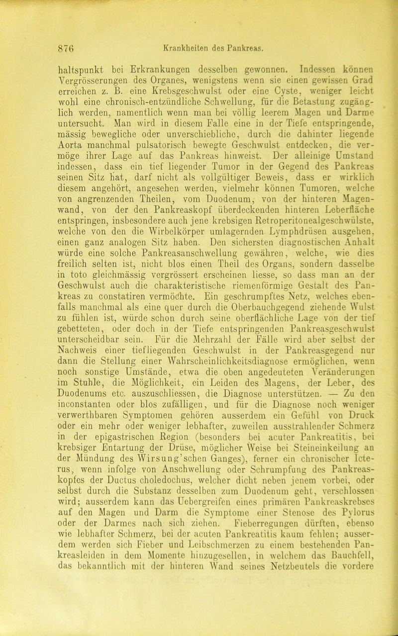 haltspunkt bei Erkrankungen desselben gewonnen. Indessen können Vergrösserungen des Organes, wenigstens wenn sie einen gewissen Grad erreichen z. B. eine Krebsgeschwulst oder eine Cyste, weniger leicht wohl eine chronisch-entzündliche Schwellung, für die Betastung zugäng- lich werden, namentlich wenn mau bei völlig leerem Magen und Darme untersucht. Man wird in diesem Falle eine in der Tiefe entspringende, massig bewegliche oder unverschiebliche, durch die dahinter liegende Aorta manchmal pulsatorisch bewegte Geschwulst entdecken, die ver- möge ihrer Lage auf das Pankreas hin weist. Der alleinige Umstand indessen, dass ein tief liegender Tumor in der Gegend des Pankreas seinen Sitz hat, darf nicht als vollgültiger Beweis, dass er wirklich diesem angehört, angesehen werden, vielmehr können Tumoren, welche von angrenzenden Theilen, vom Duodenum, von der hinteren Magen- wand, von der den Pankreaskopf überdeckenden hinteren Leberfläche entspringen, insbesondere auch jene krebsigen Retroperitonealgeschwülste, welche von den die Wirbelkörper umlagernden Lvmphdrüsen ausgehen, einen ganz analogen Sitz haben. Den sichersten diagnostischen Anhalt würde eine solche Pankreasanschwellung gewähren, welche, wie dies freilich selten ist, nicht blos einen Theil des Organs, sondern dasselbe in toto gleichmässig vergrössert erscheinen Hesse, so dass man an der Geschwulst auch die charakteristische riemenförmige Gestalt des Pan- kreas zu constatiren vermöchte. Ein geschrumpftes Netz, welches eben- falls manchmal als eine quer durch die Oberbauchgegend ziehende Wulst zu fühlen ist, würde schon durch seine oberflächliche Lage von der tief gebetteten, oder doch in der Tiefe entspringenden Pankreasgeschwulst unterscheidbar sein. Für die Mehrzahl der Fälle wird aber selbst der Nachweis einer tiefliegenden Geschwulst in der Pankreasgegend nur dann die Stellung einer Wahrscheinlichkeitsdiagnose ermöglichen, wenn noch sonstige Umstände, etwa die oben angedeuteten Veränderungen im Stuhle, die Möglichkeit, ein Leiden des Magens, der Leber, des Duodenums etc. auszuschliessen, die Diagnose unterstützen. — Zu den inconstanten oder blos zufälligen, und für die Diagnose noch weniger verwerthbaren Symptomen gehören ausserdem ein Gefühl von Druck oder ein mehr oder weniger lebhafter, zuweilen ausstrahlender Schmerz in der epigastrischen Region (besonders bei acuter Pankreatitis, bei krebsiger Entartung der Drüse, möglicher Weise bei Steineinkeilung an der Mündung des Wirsung’schen Ganges), ferner ein chronischer Icte- rus, wenn infolge von Anschwellung oder Schrumpfung des Pankreas- kopfcs der Ductus choledochus, welcher dicht neben jenem vorbei, oder selbst durch die Substanz desselben zum Duodenum geht, verschlossen wird; ausserdem kann das Uebergreifen eines primären Pankreaskrebses auf den Magen und Darm die Symptome einer Stenose des Pylorus oder der Darmes nach sich ziehen. Fieberregungen dürften, ebenso wie lebhafter Schmerz, bei der acuten Pankreatitis kaum fehlen; ausser- dem werden sich Fieber und Leibschmerzen zu einem bestehenden Pan- kreasleiden in dem Momente hiuzugesellcn, in welchem das Bauchfell, das bekanntlich mit der hinteren Wand seines Netzbeutels die vordere