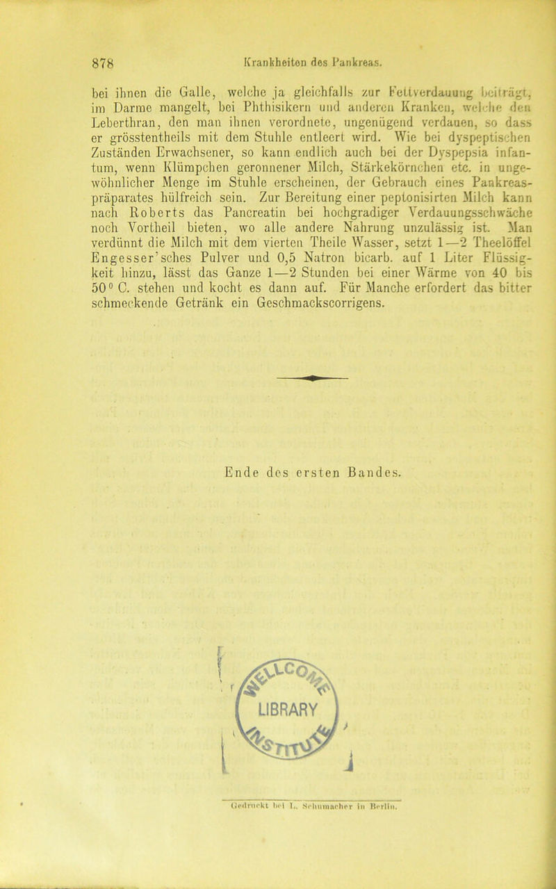 bei ihnen die Galle, welche ja gleichfalls zur Feltverdauung beiträgt, im Darme mangelt, bei Phthisikern und anderen Kranken, wchlte den Leberthran, den man ihnen verordnete, ungenügend verdauen, so dasr> er grösstentheils mit dem Stuhle entleert wird. Wie bei dyspeptischen Zuständen Erwachsener, so kann endlich auch bei der Dyspepsia infan- tum, wenn Klümpchen geronnener Milch, Stärkekörnchen etc. in unge- wöhnlicher Menge im Stuhle erscheinen, der Gebrauch eines Pankreas- präparates hülfreich sein. Zur Bereitung einer peptonisirten Milch kann nach Roberts das Pancreatin bei hochgradiger Verdauungsschwäche noch Vortheil bieten, wo alle andere Nahrung unzulässig ist. Man verdünnt die Milch mit dem vierten Theile Wasser, setzt 1—2 TheelöfFel Engesser’sches Pulver und 0,5 Natron bicarb. auf 1 Liter Flüssig- keit hinzu, lässt das Ganze 1—2 Stunden bei einer Wärme von 40 bis 50° C. stehen und kocht es dann auf. Für Manche erfordert das bitter schmeckende Getränk ein Geschmackscorrigens. Ende des ersten Bandes. (iVrirurkt bol 1,. Schumacher in Berlin.