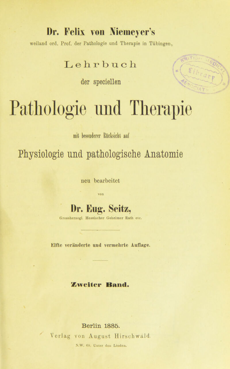 Dr. Felix von Memeycr’s weiland ord. Prof, der Pathologie und Therapie in Tübingen, Lehrbuch der speciellen Pathologie und Therapie mit besonderer Rücksicht auf Physiologie und pathologische Anatomie neu bearbeitet Dr. Bug. Seitz, Grossherzogi. Hessischer Geheimer Rath etc. Elfte veränderte und vermehrte Auflage. Zweiter Band. Berlin 1885. Verlag von August Hirschwäld N.VV. B8. Unter (len Linden.