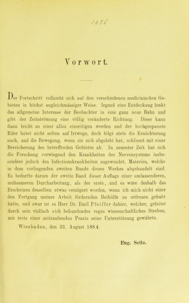 /4 // Vorwort. Der Fortschritt vollzieht sich auf den verschiedenen medicinischen Ge- bieten in höchst ungleichmässigcr Weise. Irgend eine Entdeckung lenkt das allgemeine Interesse der Beobachter in eine ganz neue Bahn und gibt der Zeitströmung eine völlig veränderte Richtung. Diese kann dann leicht zu einer allzu einseitigen werden und der hochgespannte Eifer leitet nicht selten auf Irrwege, doch folgt stets die Ernüchterung nach, und die Bewegung, wenn sie sich abgelebt hat, schliesst mit einer Bereicherung des betreffenden Gebietes ab. In neuester Zeit hat sich die Forschung vorwiegend den Krankheiten des Nervensystems insbe- sondere jedoch den Infectionskrankheiten zugewendet, Materien, welche in dem vorliegenden zweiten Bande dieses Werkes abgehandelt sind. Es bedurfte darum der zweite Band dieser Auflage einer umfassenderen, mühsameren Durcharbeitung, als der erste, und es wäre deshalb das Erscheinen desselben etwas verzögert worden, wenn ich mich nicht einer den Fortgang meiner Arbeit fördernden Beihülfe zu erfreuen gehabt hätte, und zwar ist es Herr Dr. Emil Pfeiffer dahier, welcher, geleitet durch sein vielfach sich bekundendes reges wissenschaftliches Streben, mir trotz einer zeitraubenden Praxis seine Unterstützung gewährte. Wiesbaden, den 23. August 188 4. Eng. Soitz.