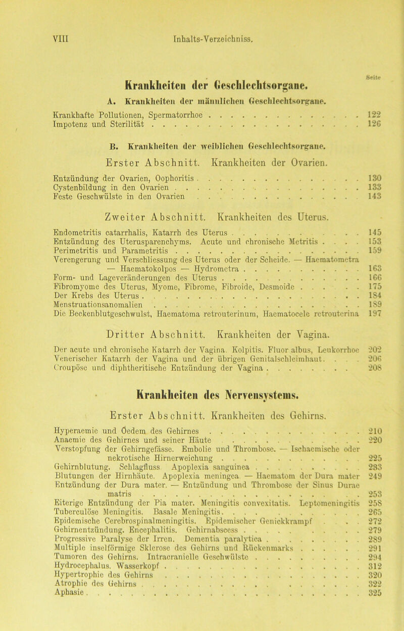 . Seite Krankheiten der Geschlechtsorgane. A. Krankheiten (1er männlichen Geschlechtsorgane. Krankhafte Pollutionen, Spermatorrhoe 122 Impotenz und Sterilität 126 B. Krankheiten (1er weiblichen Geschlechtsorgane. Erster Abschnitt. Krankheiten der Ovarien. Entzündung der Ovarien, Oophoritis . 130 Cystenbildung in den Ovarien 133 Feste Geschwülste in den Ovarien 143 Zweiter Abschnitt. Krankheiten des Uterus. Endometritis catarrhalis, Katarrh des Uterus ....... . ... 145 Entzündung des Uterusparenchyms. Acute und chronische Metritis .... 153 Perimetritis und Parametritis 159 Verengerung und Verschliessung des Uterus oder der Scheide. — Haematometra — Haemato kolpos — Hydrometra 163 Form- und Lageveränderungen des Uterus .... 166 Fibromyome des Uterus, Myome, Fibrome, Fibroide, Desmoide ... . - 175 Der Krebs des Uterus 1S4 Menstruationsanomalien . . 1S9 Die Beckenblutgeschwulst, Haematoraa retrouterinum, Haematocele retrouterina 197 Dritter Abschnitt. Krankheiten der Vagina. Der acute und chronische Katarrh der Vagina. Kolpitis. Fluor albus, Leukorrhoe 202 Venerischer Katarrh der Vagina und der übrigen Genitalschleimhaut. . 206 Croupöse und diphtheritische Entzündung der Vagina 208 Krankheiten des Nervensystems. Erster Abschnitt. Krankheiten des Gehirns. Hyperaemie und Öedem des Gehirnes 210 Anaemie des Gehirnes und seiner Häute 220 Verstopfung der Gehimgefässe. Embolie und Thrombose. — Ischaemische oder nekrotische Hirnerweichung . 225 Gehirnblutung. Schlagfluss Apoplexia sanguinea 233 Blutungen der Hirnhäute. Apoplexia meningea — Haematom der Dura mater 249 Entzündung der Dura mater. — Entzündung und Thrombose der Sinus Durae matris . . 253 Eiterige Entzündung der Pia mater. Meningitis convexitatis. Leptomeningitis 25S Tuberculöse Meningitis. Basale Meningitis. ... 265 Epidemische Cerebrospinalmeningitis. Epidemischer Genickkrampf ... 272 Gehirnentzündung. Encephalitis. Gehirnabscess . . . . 279 Progressive Paralyse der Irren. Dementia paralytica 289 Multiple inselförmige Sklerose des Gehirns und Rückenmarks 291 Tumoren des Gehirns. Intraoranielle Geschwülste 294 Hydrocephalus. Wasserkopf 312 Hypertrophie des Gehirns 320 Atrophie des Gehirns 322 Aphasie 325