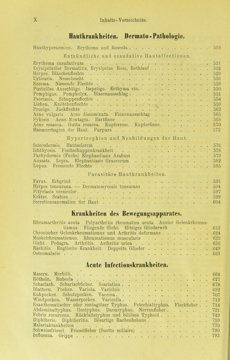 Hautkrankheiten. Dcrmato - Pathologie. Hauthyperaemien. Erythema und Roseola 518 Entzündliche und exsudative Ilautaffectionen. Erythema exsudativum 521 Erysipelatöse Dermatitis, Erysipelas. Rose, Rothlauf . 524 Herpes. Bläschenflechte 529 Urticaria. Nesselsucht 530 Eczema. Nässende Flechte 539 Pustulöse Ausschläge. Impetigo. Ecthyma etc 550 Pemphigus. Pompholyx. Blasenausschlag 551 Psoriasis. Schuppenflechte 554 Lichen. Knötchenflechte 559 Prurigo. Juckflechte . 562 Acne vulgaris. Acne disseminata. Finnenausschlag 565 Sykosis. Acne Mentagra. Bartfinne 568 Acne rosacea. Gutta rosacea. Kupferrose. Kupferfinne 570 Haemorrhagien der Haut. Purpura . 572 Hypertrophien und Neubildungen der Haut. Sclerodermie. Hautsclerem 576 Ichthyosis. Fischschuppenkrankheit 578 Pachydermie (Fuchs) Elephantiasis Arabum 579 Aussatz. Lepra. Elephantiasis Graecorum 582 Lupus. Fressende Flechte 585 Parasitäre Hautkrankheiten. Favus. Erbgrind 591 Herpes tonsurans. — Dermatomycosis tonsurans 594 Pityriasis versicolor 597 Krätze. Scabies 599 Secretionsanomalien der Haut 604 Krankheiten des Bewegnngsapparates. Rheumarthritis acuta Polyarthritis rheumatica acuta. Acuter Gelenkrheuma- tismus. Fliegende Gicht. Hitziges Gliederweh 612 Chronischer Gelenkrheumatismus und Arthritis deformans 624 Muskelrheumatismus. Rheumatismus muscularis 632 Gicht. Podagra. Arthritis. Arthritis urica 636 Rachitis. Englische Krankheit. Doppelte Glieder . 649 Osteomalacie 661 Acute Inlect ionskrank hei teil. Masern. Morbilli 664 Rötheln. Rubeola 677 Scharlach. Scharlachfieber. Scarlatina 678 Blattern. Pocken. Variola. Variolois 692 Kuhpocken. Schutzpocken. Vaccina 707 Windpocken. Wasserpocken. Varicella 712 Exanthematischer oder contagiöser Typhus. Petechialtyphus. Fleckfieber. . 714 Abdominaltyphus, lleotyphus. Darmtyphus. Nervenfieber 721 Febris recurrens. Rückfallstyphus und biliöses Typhoid . . 749 Diphtherie. Diphtheritis. Bösartige Rachenbräune 759 Malariakrankheiten . 770 Schweissfriesel. Frieselfieber (Suette miliaire) .... 790 Influenza. Grippe 793