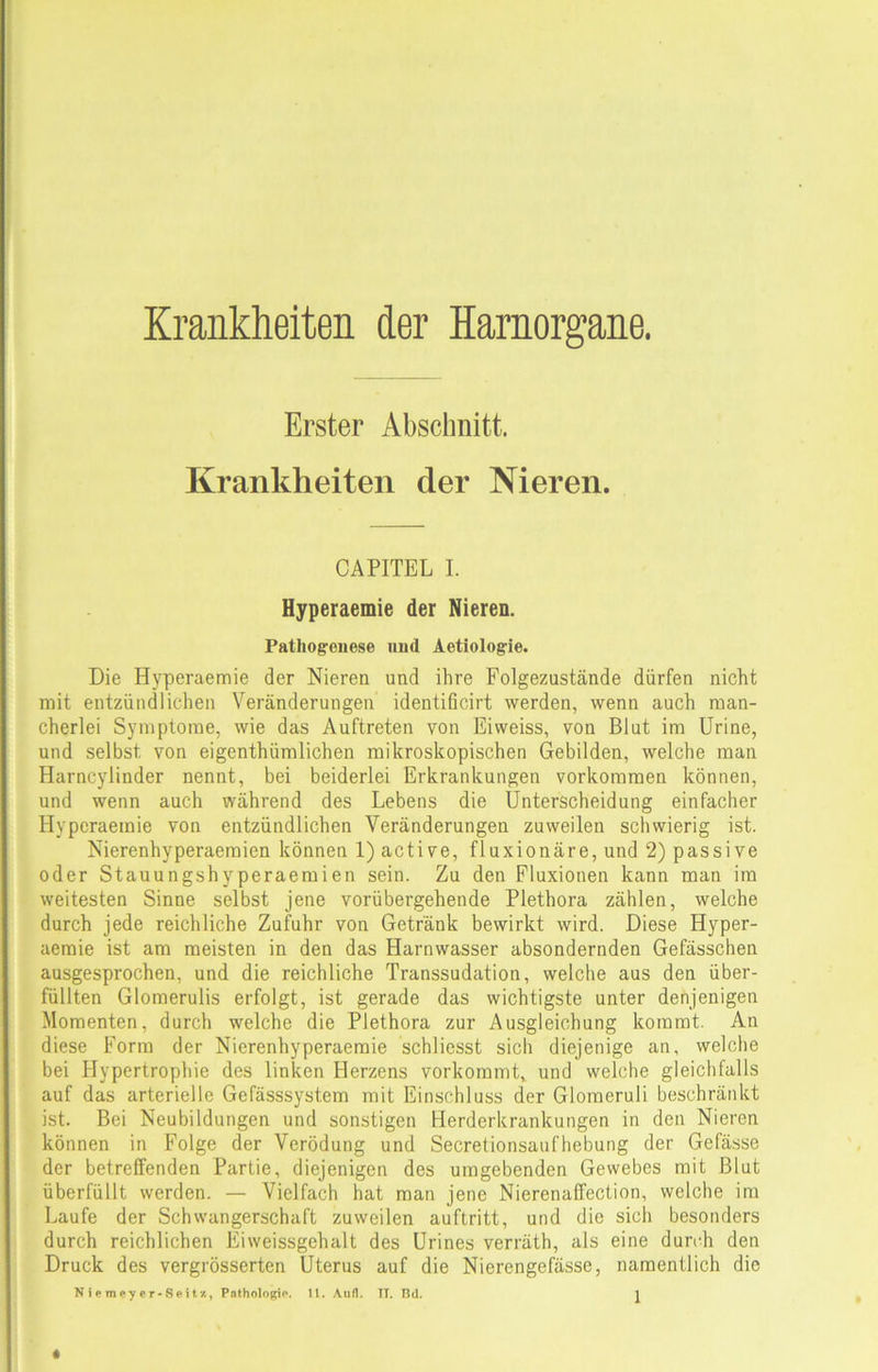 Krankheiten der Harnorgane. Erster Abschnitt. Krankheiten der Nieren. CAPITEL I. Hyperaemie der Nieren. Pathogenese und Aetiolog-ie. Die Hyperaemie der Nieren und ihre Folgezustände dürfen nicht mit entzündlichen Veränderungen identificirt werden, wenn auch man- cherlei Symptome, wie das Auftreten von Eiweiss, von Blut im Urine, und selbst, von eigentümlichen mikroskopischen Gebilden, welche man Harncylinder nennt, bei beiderlei Erkrankungen Vorkommen können, und wenn auch während des Lebens die Unterscheidung einfacher Hyperaemie von entzündlichen Veränderungen zuweilen schwierig ist. Nierenhyperaemien können l)active, fluxionäre, und 2) passive oder Stauungshyperaemien sein. Zu den Fluxionen kann man im weitesten Sinne selbst jene vorübergehende Plethora zählen, welche durch jede reichliche Zufuhr von Getränk bewirkt wird. Diese Hyper- aemie ist am meisten in den das Harnwasser absondernden Gefässchen ausgesprochen, und die reichliche Transsudation, welche aus den über- füllten Glomerulis erfolgt, ist gerade das wichtigste unter denjenigen Momenten, durch welche die Plethora zur Ausgleichung kommt. An diese Form der Nierenhyperaemie schliesst sich diejenige an, welche bei Hypertrophie des linken Herzens vorkommt, und welche gleichfalls auf das arterielle Gefässsystem mit Einschluss der Glomeruli beschränkt ist. Bei Neubildungen und sonstigen Herderkrankungen in den Nieren können in Folge der Verödung und Secretionsaufhebung der Gefässe der betreffenden Partie, diejenigen des umgebenden Gewebes mit Blut überfüllt werden. — Vielfach hat man jene Nierenaffection, welche im Laufe der Schwangerschaft zuweilen auftritt, und die sich besonders durch reichlichen Eiweissgehalt des Urines verräth, als eine durch den Druck des vergrösserten Uterus auf die Nierengefässe, namentlich die