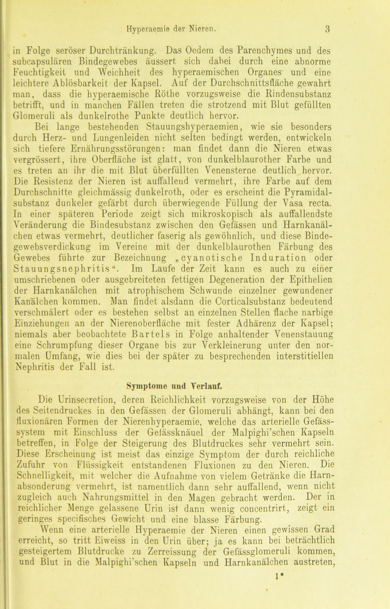in Folge seröser Durchtränkung. Das Oedem des Parenchyraes und des subcapsulären Bindegewebes äussert sich dabei durch eine abnorme Feuchtigkeit und Weichheit des hyperaemischen Organes und eine leichtere Ablösbarkeit der Kapsel. Auf der Durchschnittsfläche gewahrt man, dass die hyperaemische Röthe vorzugsweise die Rindensubstanz betrifft, und in manchen Fällen treten die strotzend mit Blut gefüllten Glomeruli als dunkelrothe Punkte deutlich hervor. Bei lange bestehenden Stauungshyperaemien, wie sie besonders durch Herz- und Lungenleiden nicht selten bedingt werden, entwickeln sich tiefere Ernährungsstörungen: man findet dann die Nieren etwas vergrössert, ihre Oberfläche ist glatt, von dunkelblaurother Farbe und es treten an ihr die mit Blut überfüllten Venensterne deutlich hervor. Die Resistenz der Nieren ist auffallend vermehrt, ihre Farbe auf dem Durchschnitte gleichmässig dunkelroth, oder es erscheint die Pyramidal- substanz dunkeier gefärbt durch überwiegende Füllung der Vasa recta. In einer späteren Periode zeigt sich mikroskopisch als auffallendste Veränderung die Bindesubstanz zwischen den Gelassen und Harnkanäl- chen etwas vermehrt, deutlicher faserig als gewöhnlich, und diese Binde- gewebsverdickung im Vereine mit der dunkelblaurothen Färbung des Gewebes führte zur Bezeichnung „cyanotische Induration oder Stauungsnephritis“. Im Laufe der Zeit kann es auch zu einer umschriebenen oder ausgebreiteten fettigen Degeneration der Epithelien der Harnkanälchen mit atrophischem Schwunde einzelner gewundener Kanälchen kommen. Man findet alsdann die Corticalsubstanz bedeutend verschmälert oder es bestehen selbst an einzelnen Stellen flache narbige Einziehungen an der Nierenoberfläche mit fester Adhärenz der Kapsel; niemals aber beobachtete Bartels in Folge anhaltender Venenstauung eine Schrumpfung dieser Organe bis zur Verkleinerung unter den nor- malen Umfang, wie dies bei der später zu besprechenden interstitiellen Nephritis der Fall ist. Symptome imd Verlauf. Die Urinsecretion, deren Reichlichkeit vorzugsweise von der Höhe des Seitendruckes in den Gefässen der Glomeruli abhängt, kann bei den fluxionären Formen der Nierenhyperaemie, welche das arterielle Gefäss- system mit Einschluss der Gefässknäuel der Malpighi’schen Kapseln betreffen, in Folge der Steigerung des Blutdruckes sehr vermehrt sein. Diese Erscheinung ist meist das einzige Symptom der durch reichliche Zufuhr von Flüssigkeit entstandenen Fluxionen zu den Nieren. Die Schnelligkeit, mit welcher die Aufnahme von vielem Getränke die Harn- absonderung vermehrt, ist namentlich dann sehr auffallend, wenn nicht zugleich auch Nahrungsmittel in den Magen gebracht werden. Der in reichlicher Menge gelassene Urin ist dann wenig concentrirt, zeigt ein geringes specifisches Gewicht und eine blasse Färbung. Wenn eine arterielle Hyperaemie der Nieren einen gewissen Grad erreicht, so tritt Eiweiss in den Urin über; ja es kann bei beträchtlich gesteigertem Blutdrucke zu Zerreissung der Gefässglomeruli kommen, und Blut in die Malpighi’schen Kapseln und Harnkanälchen austreten, 1*