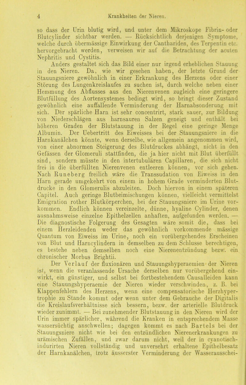 so dass der Urin blutig wird, und unter dem Mikroskope Fibrin- oder ßlutcylinder sichtbar werden. — Rücksichtlich derjenigen Symptome, welche durch übermässige Einwirkung der Canthariden, des Terpentin etc. hervorgebracht werden, verweisen wir auf die Betrachtung der acuten Nephritis und Cystitis. Anders gestaltet sich das Bild einer nur irgend erheblichen Stauung in den Nieren. Da, wie wir gesehen haben, der letzte Grund der Stauungsniere gewöhnlich in einer Erkrankung des Herzens oder einer Störung des Lungenkreislaufes zu suchen ist, durch welche neben einer Hemmung des Abflusses aus den Nierenvenen zugleich eine geringere Blutfüllung des Aortensystemes bedingt wird, so bringt dieser Zustand gewöhnlich eine auffallende Verminderung der Harnabsonderung mit sich. Der spärliche Harn ist sehr concentrirt, stark sauer, zur Bildung von Niederschlägen aus harnsauren Salzen geneigt und enthält bei höheren Graden der Blutstauung in der Regel eine geringe Menge Albumin. Der Uebertritt des Eiweisses bei der Stauungsniere in die Harnkanälchen könnte, wenn derselbe, wie allgemein angenommen wird, von einer abnormen Steigerung des Blutdruckes abhängt, nicht in den Gefässen der Glomeruli stattfinden, die ja hier nicht mit Blut überfüllt sind, sondern müsste in den intertubulären Capillaren, die sich nicht frei in die überfüllten Nierenvenen entleeren können, vor sich gehen. Nach Runeberg freilich wäre die Transsudation von Eiweiss in den Harn gerade umgekehrt von einem in hohem Grade verminderten Blut- drucke in den Glomerulis abzuleiten. Doch hiervon in einem späteren Capitel. Auch geringe Blutbeimischungen können, vielleicht vermittelst Emigration rother Blutkörperchen, bei der Stauungsniere im Urine Vor- kommen. Endlich können vereinzelte, dünne, hyaline Cylinder, denen ausnahmsweise einzelne Epithelzellen anhaften, aufgefunden werden. — Die diagnostische Folgerung des Gesagten wäre somit die, dass bei einem Herzleidenden weder das gewöhnlich vorkommende massige Quantum von Eiweiss im Urine, noch ein vorübergehendes Erscheinen von Blut und Harncylindern in demselben zu dem Schlüsse berechtigen, es bestehe neben demselben noch eine Nierenentzündung bezw. ein chronischer Morbus Brightii. Der Verlauf der fluxionären und Stauungshyperaemien der Nieren ist, wenn die veranlassende Ursache derselben nur vorübergehend ein- wirkt, ein günstiger, und selbst bei fortbestehendem Causalleiden kann eine Stauungshyperaemie der Nieren wieder verschwinden, z. B. bei Klappenfehlern des Herzens, wenn eine compensatorische Herzhyper- trophie zu Stande kommt oder wenn unter dem Gebrauche der Digitalis die Kreislaufsverhältnisse sich bessern, bezw. der arterielle Blutdruck wieder zunimmt. — Bei zunehmender Blutstauung in den Nieren wird der Urin immer spärlicher, während die Kranken in entsprechendem Masse wassersüchtig anschwellen; dagegen kommt es nach Bartels bei der Stauungsniere nicht wie bei den entzündlichen Nierenerkrankungen zu urämischen Zufällen, und zwar darum nicht, weil der in cyanotisch- indurirten Nieren vollständig und unversehrt erhaltene Epithelbesatz der Harnkanälchen, trotz äusserster Verminderung der Wasserausschei-
