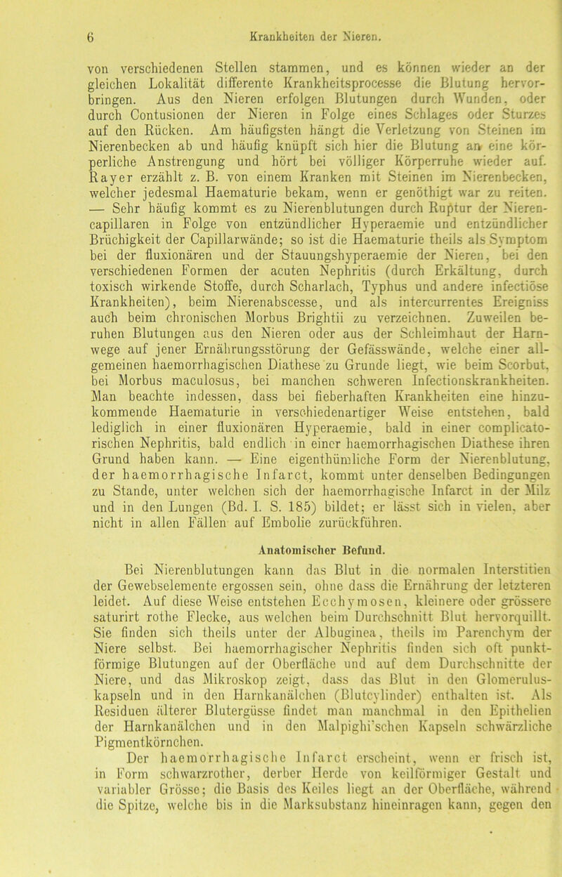 von verschiedenen Stellen stammen, und es können wieder an der gleichen Lokalität differente Krankheitsprocesse die Blutung hervor- bringen. Aus den Nieren erfolgen Blutungen durch Wunden, oder durch Contusionen der Nieren in Folge eines Schlages oder Sturzes auf den Rücken. Am häufigsten hängt die Verletzung von Steinen im Nierenbecken ab und häufig knüpft sich hier die Blutung arv eine kör- perliche Anstrengung und hört bei völliger Körperruhe wieder auf. Rayer erzählt z. B. von einem Kranken mit Steinen im Nierenbecken, welcher jedesmal Haematurie bekam, wenn er genöthigt war zu reiten. — Sehr häufig kommt es zu Nierenblutungen durch Ruptur der Nieren- capillaren in Folge von entzündlicher Hyperaemie und entzündlicher Brüchigkeit der Capillarwände; so ist die Haematurie theils als Symptom bei der fluxionären und der Stauungshyperaemie der Nieren, bei den verschiedenen Formen der acuten Nephritis (durch Erkältung, durch toxisch wirkende Stoffe, durch Scharlach, Typhus und andere infectiöse Krankheiten), beim Nierenabscesse, und als intercurrentes Ereigniss auch beim chronischen Morbus Brightii zu verzeichnen. Zuweilen be- ruhen Blutungen aus den Nieren oder aus der Schleimhaut der Harn- wege auf jener Ernährungsstörung der Gefässwände, welche einer all- gemeinen haemorrhagischen Diathese zu Grunde liegt, wie beim Scorbut, bei Morbus maculosus, bei manchen schweren Infectionskrankheiten. Man beachte indessen, dass bei fieberhaften Krankheiten eine hinzu- kommende Haematurie in verschiedenartiger Weise entstehen, bald lediglich in einer fluxionären Hyperaemie, bald in einer complicato- rischen Nephritis, bald endlich in einer haemorrhagischen Diathese ihren Grund haben kann. — Eine eigenthümliehe Form der Nierenblutung, der haemorrhagische Infarct, kommt unter denselben Bedingungen zu Stande, unter welchen sich der haemorrhagische Infarct in der Milz und in den Lungen (Bd. I. S. 185) bildet; er lässt sich in vielen, aber nicht in allen Fällen auf Embolie zurückführen. Anatomischer Befund. Bei Nierenblutungen kann das Blut in die normalen Interstitien der Gewebselemente ergossen sein, ohne dass die Ernährung der letzteren leidet. Auf diese Weise entstehen Ecchymosen, kleinere oder grössere saturirt rothe Flecke, aus welchen beim Durchschnitt Blut hervorquillt. Sie finden sich theils unter der Albuginea, theils im Parenchym der Niere selbst. Bei haemorrhagischer Nephritis finden sich oft punkt- förmige Blutungen auf der Oberfläche und auf dem Durchschnitte der Niere, und das Mikroskop zeigt, dass das Blut in den Glomerulus- kapseln und in den Harnkanälchen (Blutcylinder) enthalten ist. Als Residuen älterer Blutergüsse findet man manchmal in den Epithelien der Harnkanälchen und in den Malpighi'schen Kapseln schwärzliche Pigmentkörnchen. Der haemorrhagische Infarct erscheint, wenn er frisch ist, in Form schwarzrother, derber Herde von keilförmiger Gestalt und variabler Grösse; die Basis des Keiles liegt an der Oberfläche, während die Spitze, welche bis in die Marksubstanz hineinragen kann, gegen den