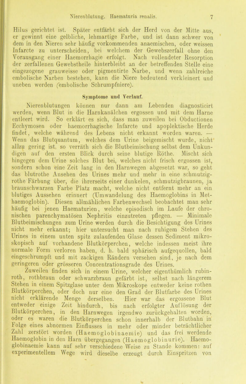 Hilus gerichtet ist. Später entfärbt sich der Herd von der Mitte aus, er gewinnt eine gelbliche, lehmartige Farbe, und ist dann schwer von dem in den Nieren sehr häufig vorkommenden anaemischen, oder weissen Infarcte zu unterscheiden, bei welchem der Gewebszerfall ohne den Vorausgang einer Haemorrhagie erfolgt. Nach vollendeter Resorption der zerfallenen Gewebstheile hinterbleibt an der betreffenden Stelle eine eingezogene grauweisse oder pigmentirte Narbe, und wenn zahlreiche embolische Narben bestehen, kann die Niere bedeutend verkleinert und uneben werden (embolische Schrumpfniere). Symptome uud Verlauf. Nierenblutungen können nur dann am Lebenden diagnosticirt werden, wenn Blut in die Harnkanälchen ergossen und mit dem Harne entleert wird. So erklärt es sich, dass man zuweilen bei Obductionen Ecchymosen oder haemorrhagische Infarcte und apoplektische Herde findet, welche während des Lebens nicht erkannt worden waren. — Wenn das Blutquantum, welches dem Urine beigemischt wurde, nicht allzu gering ist. so verräth sich die Blutbeiraischung selbst dem Unkun- digen auf den ersten Blick durch seine blutige Röthe. Mischt sich hingegen dem Urine solches Blut bei, welches nicht frisch ergossen ist, sondern schon eine Zeit lang in den Harnwegen abgesetzt war, so geht das blutrothe Ansehen des Urines mehr und mehr in eine schmutzig- rothe Färbung über, die ihrerseits einer dunkelen, schmutzigbraunen, ja braunschwarzen Farbe Platz macht, welche nicht entfernt mehr an ein blutiges Aussehen erinnert (Umwandelung des Haemoglobins in Met- haemoglobin). Diesen allmählichen Farbenwechsel beobachtet man sehr häufig bei jenen Haematurien, welche episodisch im Laufe der chro- nischen parenchymatösen Nephritis einzutreten pflegen. — Minimale Blutbeimischungen zum Urine werden durch die Besichtigung des Urines nicht mehr erkannt; hier untersucht man nach ruhigem Stehen des Urines in einem unten spitz zulaufenden Glase dessen Sediment mikro- skopisch auf vorhandene Blutkörperchen, welche indessen meist ihre normale Form verloren haben, d. h. bald sphärisch aufgequollen, bald eingeschrumpft und mit zackigen Rändern versehen sind, je nach dem geringeren oder grösseren Concentrationsgrade des Urines. Zuweilen finden sich in einem Urine, welcher eigenthümlich rubin- roth, rothbraun oder schwarzbraun gefärbt ist, selbst nach längerem Stehen in einem Spitzglase unter dem Mikroskope entweder keine rothen Blutkörperchen, oder doch nur eine den Grad der Blutfarbe des Urines nicht erklärende Menge derselben. Hier war das ergossene Blut entweder einige Zeit hindurch, bis nach erfolgter Auflösung der Blutkörperchen, in den Harnwegen irgendwo zurückgehalten worden, oder es waren die Blutkörperchen schon innerhalb der ßlutbahn in Folge eines abnormen Einflusses in mehr oder minder beträchtlicher Zahl zerstört worden (Haemoglobinaemie) und das frei werdende Haemoglobin in den Harn übergegangen (Haemoglobinurie). Haemo- globinaemi-e kann auf sehr verschiedene Weise zu Stande kommen: auf experimentellem Wege wird dieselbe erzeugt durch Einsprilzen von
