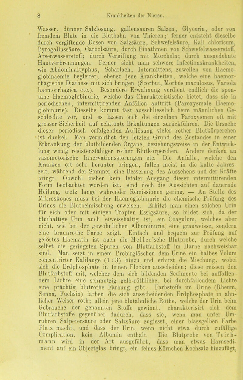 Wasser, dünner Salzlösung, gallensauren Salzen, Glycerin, oder von fremdem Blute in die Blutbaiin von Thieren; ferner entsteht dieselbe durch vergiftende Dosen von Salzsäure, Schwefelsäure, Kali chloricum, Pyrogallussäure, Carbolsäure, durch Einathmen von Schwefelwasserstoff, Arsen Wasserstoff; durch Vergiftung mit Morcheln; durch ausgedehnte Hautverbrennungen. Ferner sieht man schwere Infectionskrankheiten, wie Abdominaltyphus, Scharlach, Intermittens, zuweilen von Haemo- globinaemie begleitet; ebenso jene Krankheiten, welche eine haemor- rhagische Diathese mit sich bringen (Scorbut, Morbus maculosus. Variola haemorrhagica etc.). Besondere Erwähnung verdient endlich die spon- tane Haemoglobinurie, welche das Charakteristische bietet, dass sie in periodischen, intermittirenden Anfällen auftritt (Paroxysmale Haemo- globinurie). Dieselbe kommt fast ausschliesslich beim männlichen Ge- schlechte vor, und es lassen sich die einzelnen Paroxysmen oft mit grosser Sicherheit auf eclatante Erkältungen zurückführen. Die Ursache dieser periodisch erfolgenden Auflösung vieler rother Blutkörperchen ist dunkel. Man vermuthet den letzten Grund des Zustandes in einer Erkrankung der blutbildenden Organe, beziehungsweise in der Entwick- lung wenig resistenzfähiger rother Blutkörperchen. Andere denken an vasomotorische Innervationsstörungen etc. Die Anfälle, welche den Kranken oft sehr herunter bringen, fallen meist in die kalte Jahres- zeit, während der Sommer eine Besserung des Aussehens und der Kräfte bringt. Obwohl bisher kein letaler Ausgang dieser intermittirenden Form beobachtet worden ist, sind doch die Aussichten auf dauernde Heilung, trotz lange währender Remissionen gering. — An Stelle des Mikroskopes muss bei der Haemoglobinurie die chemische Prüfung des Urines die Blutbeimischung erweisen. Erhitzt man einen solchen Urin für sich oder mit einigen Tropfen Essigsäure, so bildet sich, da der bluthaltige Urin auch eiweisshaltig ist, ein Coagulum, welches aber nicht, wie bei der gewöhnlichen Albuminurie, eine grauweisse, sondern eine braunrothe Farbe zeigt. Einfach und bequem zur Prüfung auf gelöstes Haematin ist auch die Heller’sche Blutprobe, durch welche selbst die geringsten Spuren von Blutfarbstoff im Harne nachweisbar sind. Man setzt in einem Probirgläschen dem Urine ein halbes Volum concentrirtcr Kalilauge (1 : 3) hinzu und erhitzt die Mischung, wobei sich die Erd phosphate in feinen Flocken ausscheiden; diese reissen den Blutfarbstoff mit, welcher dem sich bildenden Sedimente bei auffallen- dem Lichte eine schmutzig gelb-röthliche, bei durchfallendem Lichte eine prächtig blutrothe Färbung gibt. Farbstoffe im Urine (Rheum, Senna, Fuchsin) färben die sich ausscheidenden Erdphosphate in ähn- licher Weiser roth; allein jene blutähnliche Röthe, welche der Urin beim Gebrauche der genannten Stoffe gewinnt, charakterisirt sich dem Blutfarbstoffe gegenüber dadurch, dass sie, wenn man unter Um- rühren Salpetersäure oder Salzsäure zugiesst, einer blassgelben Farbe Platz macht, und dass der Urin, wenn nicht etwa durch zufällige Complication, kein Albumin enthält. Die Blutprobe von Teich- mann wird in der Art ausgeführt, dass man etwas Harnsedi- ment auf ein Objectglas bringt, ein feines Körnchen Kochsalz hinzufügt,