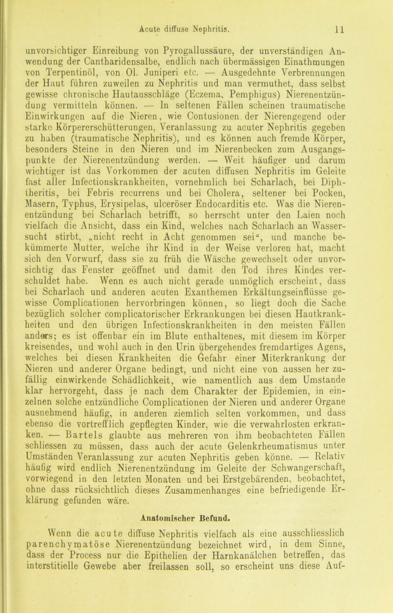 unvorsichtiger Einreibung von Pyrogallussäure, der unverständigen An- wendung der Cantharidensalbe, endlich nach übermässigen Einathmungen von Terpentinöl, von Ol. Juniperi etc. — Ausgedehnte Verbrennungen der Haut führen zuweilen zu Nephritis und man vermuthet, dass selbst gewisse chronische Hautausschläge (Eczema, Pemphigus) Nierenentzün- dung vermitteln können. — In seltenen Fällen scheinen traumatische Einwirkungen auf die Nieren, wie Contusionen der Nierengegend oder starke Körpererschütterungen, Veranlassung zu acuter Nephritis gegeben zu haben (traumatische Nephritis), und es können auch fremde Körper, besonders Steine in den Nieren und im Nierenbecken zum Ausgangs- punkte der Nierenentzündung werden. — Weit häufiger und darum wichtiger ist das Vorkommen der acuten diffusen Nephritis im Geleite fast aller Infectionskrankheiten, vornehmlich bei Scharlach, bei Diph- theritis, bei Febris recurrens und bei Cholera, seltener bei Pocken, Masern, Typhus, Erysipelas, ulceröser Endocarditis etc. Was die Nieren- entzündung bei Scharlach betrifft, so herrscht unter den Laien noch vielfach die Ansicht, dass ein Kind, welches nach Scharlach an Wasser- sucht stirbt, „nicht recht in Acht genommen sei“, und manche be- kümmerte Mutter, welche ihr Kind in der Weise verloren hat, macht sich den Vorwurf, dass sie zu früh die Wäsche gewechselt oder unvor- sichtig das Fenster geöffnet und damit den Tod ihres Kindes ver- schuldet habe. Wenn es auch nicht gerade unmöglich erscheint, dass bei Scharlach und anderen acuten Exanthemen Erkältungseinflüsse ge- wisse Complicationen hervorbringen können, so liegt doch die Sache bezüglich solcher com plicatorischer Erkrankungen bei diesen Hautkrank- heiten und den übrigen Infectionskrankheiten in den meisten Fällen andars; es ist offenbar ein im Blute enthaltenes, mit diesem im Körper kreisendes, und wohl auch in den Urin übergehendes fremdartiges Agens, welches bei diesen Krankheiten die Gefahr einer Miterkrankung der Nieren und anderer Organe bedingt, und nicht eine von aussen her zu- fällig einwirkende Schädlichkeit, wie namentlich aus dem Umstande klar hervorgeht, dass je nach dem Charakter der Epidemien, in ein- zelnen solche entzündliche Complicationen der Nieren und anderer Organe ausnehmend häufig, in anderen ziemlich selten Vorkommen, und dass ebenso die vortrefflich gepflegten Kinder, wie die verwahrlosten erkran- ken. — Bartels glaubte aus mehreren von ihm beobachteten I'ällen schliessen zu müssen, dass auch der acute Gelenkrheumatismus unter Umständen Veranlassung zur acuten Nephritis geben könne. — Relativ häufig wird endlich Nierenentzündung im Geleite der Schwangerschaft, vorwiegend in den letzten Monaten und bei Erstgebärenden, beobachtet, ohne dass rücksichtlich dieses Zusammenhanges eine befriedigende Er- klärung gefunden wäre. Anatomischer Befund. Wenn die acute diffuse Nephritis vielfach als eine ausschliesslich parenchymatöse Nierenentzündung bezeichnet wird, in dem Sinne, dass der Process nur die Epithelien der Harnkanälchen betreffen, das interstitielle Gewebe aber freilassen soll, so erscheint uns diese Auf-