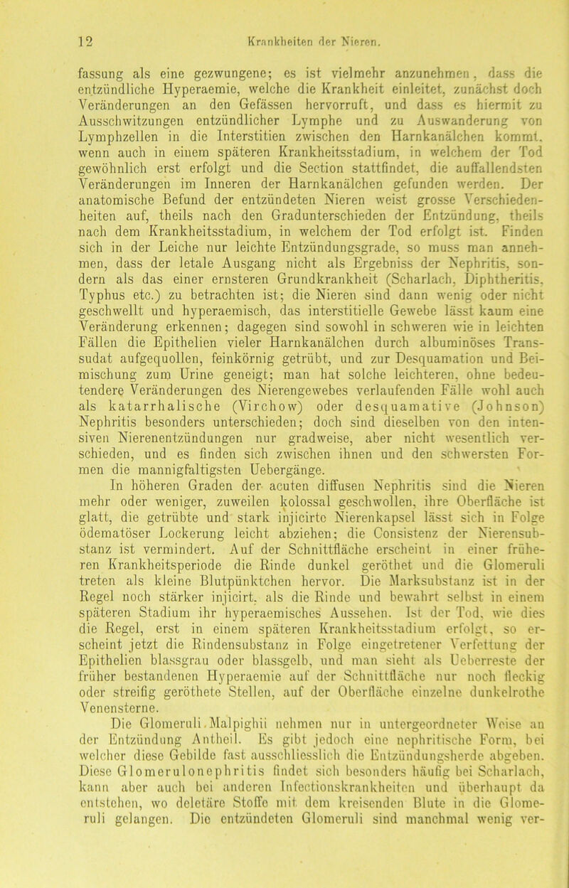 fassang als eine gezwungene; es ist vielmehr anzunehmen, dass die entzündliche Hyperaemie, welche die Krankheit einleitet, zunächst doch Veränderungen an den Gefässen hervorruft, und dass es hiermit zu Ausschwitzungen entzündlicher Lymphe und zu Auswanderung von Lymphzellen in die Interstitien zwischen den Harnkanälchen kommt, wenn auch in einem späteren Krankheitsstadium, in welchem der Tod gewöhnlich erst erfolgt und die Section stattfindet, die auffallendsten Veränderungen im Inneren der Harnkanälchen gefunden werden. Der anatomische Befund der entzündeten Nieren weist grosse Verschieden- heiten auf, theils nach den Gradunterschieden der Entzündung, theils nach dem Krankheitsstadiura, in welchem der Tod erfolgt ist. Finden sich in der Leiche nur leichte Entzündungsgrade, so muss man anneh- men, dass der letale Ausgang nicht als Ergebniss der Nephritis, son- dern als das einer ernsteren Grundkrankheit (Scharlach, Diphtheritis, Typhus etc.) zu betrachten ist; die Nieren sind dann wenig oder nicht geschwellt und hyperaemisch, das interstitielle Gewebe lässt kaum eine Veränderung erkennen; dagegen sind sowohl in schweren wie in leichten Fällen die Epithelien vieler Harnkanälchen durch albuminöses Trans- sudat aufgequollen, feinkörnig getrübt, und zur Desquamation und Bei- mischung zum Urine geneigt; man hat solche leichteren, ohne bedeu- tendere Veränderungen des Nierengewebes verlaufenden Fälle wohl auch als katarrhalische (Virchow) oder desquamative (Johnson) Nephritis besonders unterschieden; doch sind dieselben von den inten- siven Nierenentzündungen nur gradweise, aber nicht wesentlich ver- schieden, und es finden sich zwischen ihnen und den schwersten For- men die mannigfaltigsten Uebergänge. In höheren Graden der acuten diffusen Nephritis sind die Nieren mehr oder weniger, zuweilen kolossal geschwollen, ihre Oberfläche ist glatt, die getrübte und stark injicirtc Nierenkapsel lässt sich in Folge ödematöser Lockerung leicht abziehen; die Consistenz der Nierensub- stanz ist vermindert. Auf der Schnittfläche erscheint in einer frühe- ren Krankheitsperiode die Rinde dunkel geröthet und die Glomeruli treten als kleine Blutpünktchen hervor. Die Marksubstanz ist in der Regel noch stärker injicirt. als die Rinde und bewahrt selbst in einem späteren Stadium ihr hyperaemisches Aussehen. Ist der Tod. wie dies die Regel, erst in einem späteren Krankheitsstadium erfolgt, so er- scheint jetzt die Rindensubstanz in Folge eingetretener Verfettung der Epithelien blassgrau oder blassgelb, und man sieht als Uebcrreste der früher bestandenen Hyperaemie auf der Schnittfläche nur noch fleckig oder streifig geröthete Stellen, auf der Oberfläche einzelne dunkelrothe Venensterne. Die Glomeruli. Malpighii nehmen nur in untergeordneter Weise an der Entzündung Antheil. Es gibt jedoch eine nephritische Form, bei welcher diese Gebilde fast ausschliesslich die Entzündungsherde abgeben. Diese Glomerulonephritis findet sich besonders häufig bei Scharlach, kann aber auch bei anderen Infectionskrankheiten und überhaupt da entstehen, wo deletäre Stoffe mit, dem kreisenden Blute in die Glome- ruli gelangen. Die entzündeten Glomeruli sind manchmal wenig ver-