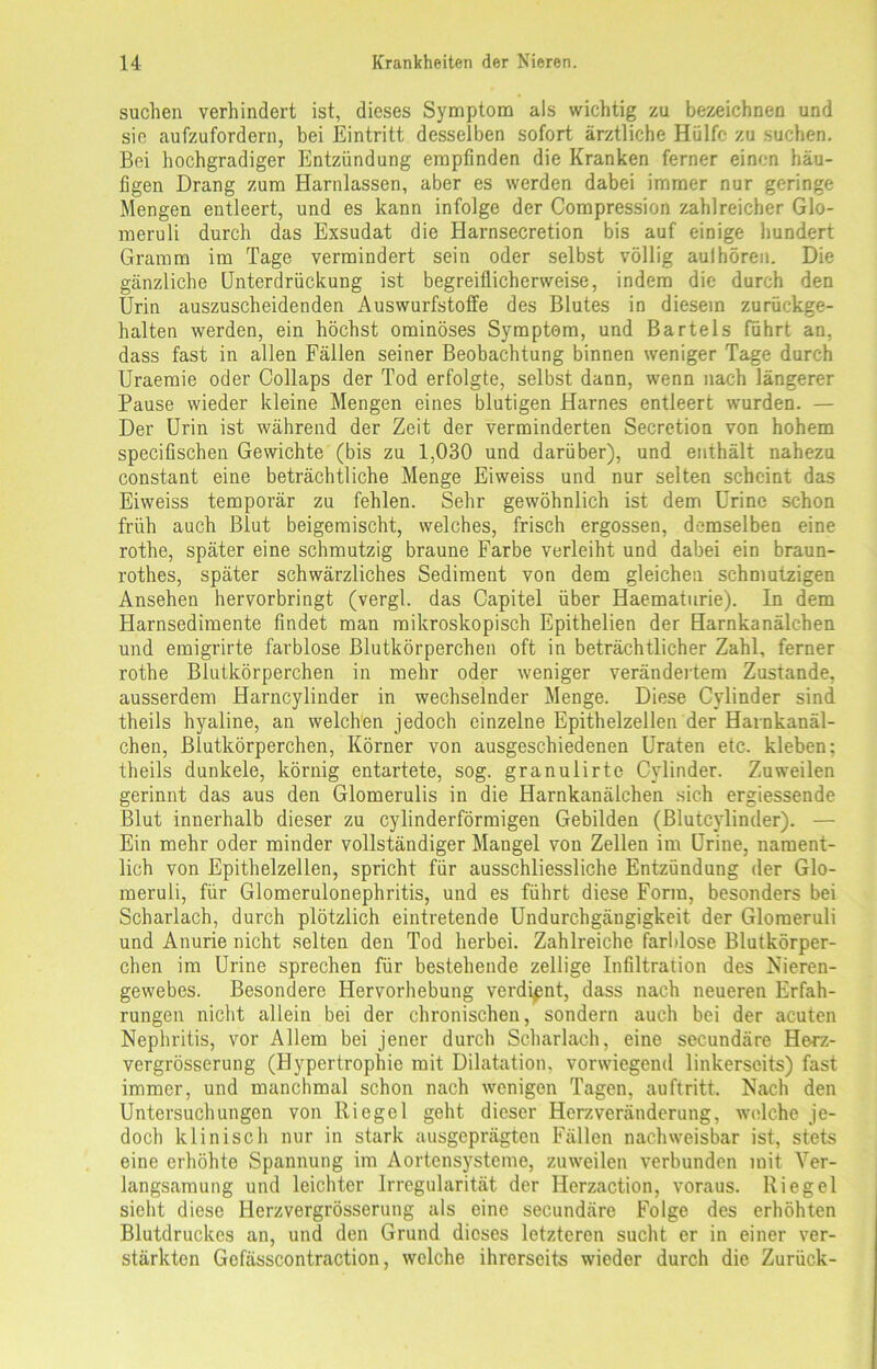 suchen verhindert ist, dieses Symptom als wichtig zu bezeichnen und sie aufzufordern, bei Eintritt desselben sofort ärztliche Hülfe zu suchen. Bei hochgradiger Entzündung empfinden die Kranken ferner einen häu- figen Drang zum Harnlassen, aber es werden dabei immer nur geringe Mengen entleert, und es kann infolge der Compression zahlreicher Glo- meruli durch das Exsudat die Harnsecretion bis auf einige hundert Gramm im Tage vermindert sein oder selbst völlig aulhören. Die gänzliche Unterdrückung ist begreiflicherweise, indem die durch den Urin auszuscheidenden Auswurfstoffe des Blutes in diesem zurückge- halten werden, ein höchst ominöses Symptom, und Bartels führt an, dass fast in allen Fällen seiner Beobachtung binnen weniger Tage durch Uraemie oder Collaps der Tod erfolgte, selbst dann, wenn nach längerer Pause wieder kleine Mengen eines blutigen Harnes entleert wurden. — Der Urin ist während der Zeit der verminderten Secretion von hohem specifischen Gewichte (bis zu 1,030 und darüber), und enthält nahezu constant eine beträchtliche Menge Eiweiss und nur selten scheint das Eiweiss temporär zu fehlen. Sehr gewöhnlich ist dem Urinc schon früh auch Blut beigemischt, welches, frisch ergossen, demselben eine rothe, später eine schmutzig braune Farbe verleiht und dabei ein braun- rothes, später schwärzliches Sediment von dem gleichen schmutzigen Ansehen hervorbringt (vergl. das Capitel über Haematurie). In dem Harnsedimente findet man mikroskopisch Epithelien der Harnkanälchen und emigrirte farblose Blutkörperchen oft in beträchtlicher Zahl, ferner rothe Blutkörperchen in mehr oder weniger verändertem Zustande, ausserdem Harncylinder in wechselnder Menge. Diese Cylinder sind theils hyaline, an welchen jedoch einzelne Epithelzellen der Harnkanäl- chen, Blutkörperchen, Körner von ausgeschiedenen Uraten etc. kleben; theils dunkele, körnig entartete, sog. granulirte Cylinder. Zuweilen gerinnt das aus den Glomerulis in die Harnkanälchen sich ergiessende Blut innerhalb dieser zu cylinderförmigen Gebilden (Bluteylinder). — Ein mehr oder minder vollständiger Mangel von Zellen im Urine, nament- lich von Epithelzellen, spricht für ausschliessliche Entzündung der Glo- meruli, für Glomerulonephritis, und es führt diese Form, besonders bei Scharlach, durch plötzlich eintretende Undurchgängigkeit der Glomeruli und Anurie nicht selten den Tod herbei. Zahlreiche farblose Blutkörper- chen im Urine sprechen für bestehende zellige Infiltration des Nieren- gewebes. Besondere Hervorhebung verdient, dass nach neueren Erfah- rungen nicht allein bei der chronischen, sondern auch bei der acuten Nephritis, vor Allem bei jener durch Scharlach, eine secundäre Herz- vergrösserung (Hypertrophie mit Dilatation, vorwiegend linkerseits) fast immer, und manchmal schon nach wenigen Tagen, auftritt. Nach den Untersuchungen von Riegel geht dieser Herzveränderung, welche je- doch klinisch nur in stark ausgeprägten Fällen nachweisbar ist, stets eine erhöhte Spannung im Aortensysteme, zuweilen verbunden mit Ver- langsamung und leichter Irregularität der Herzaction, voraus. Riegel sieht diese Herzvergrösserung als eine secundäre Folge des erhöhten Blutdruckes an, und den Grund dieses letzteren sucht er in einer ver- stärkten Gefässcontraction, welche ihrerseits wieder durch die Zurück-
