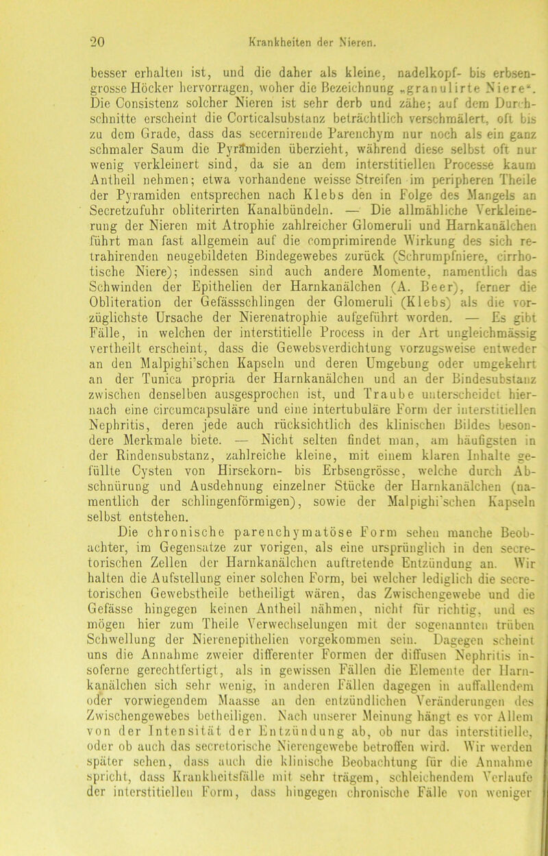 besser erhalten ist, und die daher als kleine, nadelkopf- bis erbsen- grosse Höcker hervorragen, woher die Bezeichnung „granulirte Niere“. Die Consistenz solcher Nieren ist sehr derb und zähe; auf dem Durch- schnitte erscheint die Corticalsubstanz beträchtlich verschmälert, oft bis zu dem Grade, dass das secernirende Parenchym nur noch als ein ganz schmaler Saum die Pyramiden überzieht, während diese selbst oft nur wenig verkleinert sind, da sie an dem interstitiellen Processe kaum Antheil nehmen; etwa vorhandene weisse Streifen im peripheren Theile der Pyramiden entsprechen nach Klebs den in Folge des Mangels an Secretzufuhr obliterirten Kanalbündeln. — Die allmähliche Verkleine- rung der Nieren mit Atrophie zahlreicher Glomeruli und Harnkanälchen führt man fast allgemein auf die comprimirende Wirkung des sich re- trahirenden neugebildeten Bindegewebes zurück (Schrumpfniere, cirrho- tische Niere); indessen sind auch andere Momente, namentlich das Schwinden der Epithelien der Harnkanälchen (A. Beer), ferner die Obliteration der Gefässschlingen der Glomeruli (Klebs) als die vor- züglichste Ursache der Nierenatrophie aufgeführt worden. — Es gibt Fälle, in welchen der interstitielle Process in der Art ungleichmässig vertheilt erscheint, dass die Gewebsverdichtuug vorzugsweise entweder an den Malpighrschen Kapseln und deren Umgebung oder umgekehrt an der Tunica propria der Harnkanälchen und an der Bindesubstanz zwischen denselben ausgesprochen ist, und Traube unterscheidet hier- nach eine circumcapsuläre und eine intertubuläre Form der interstitiellen Nephritis, deren jede auch rücksichtlich des klinischen Bildes beson- dere Merkmale biete. — Nicht selten findet man, am häufigsten in der Rindensubstanz, zahlreiche kleine, mit einem klaren Inhalte ge- füllte Cysten von Hirsekorn- bis Erbsengrösse, welche durch Ab- schnürung und Ausdehnung einzelner Stücke der Harnkanälchen (na- mentlich der schlingenförmigen), sowie der Malpighi'sehen Kapseln selbst entstehen. Die chronische parenchymatöse Form sehen manche Beob- achter, im Gegensätze zur vorigen, als eine ursprünglich in den secre- torischen Zellen der Harnkanälchen auftretende Entzündung an. Wir halten die Aufstellung einer solchen Form, bei welcher lediglich die secre- torischen Gewebstheile betheiligt wären, das Zwischengewebe und die Gefässe hingegen keinen Antheil nähmen, nicht für richtig, und es mögen hier zum Theile Verwechselungen mit der sogenannten trüben Schwellung der Nierenepithelien vorgekommen sein. Dagegen scheint uns die Annahme zweier differenter Formen der diffusen Nephritis in- soferne gerechtfertigt, als in gewissen Fällen die Elemente der Harn- kanälchen sich sehr wenig, in anderen Fällen dagegen in auffallendem oder vorwiegendem Maasse an den entzündlichen Veränderungen des Zwischengewebes betheiligen. Nach unserer Meinung hängt es vor Allem von der Intensität der Entzündung ab, ob nur das interstitielle, oder ob auch das secretorische Nierengewebe betroffen wird. Wir werden später sehen, dass auch die klinische Beobachtung für die Annahme spricht, dass Krankheitsfälle mit sehr trägem, schleichendem Verlaufe der interstitiellen Form, dass hingegen chronische Fälle von weniger