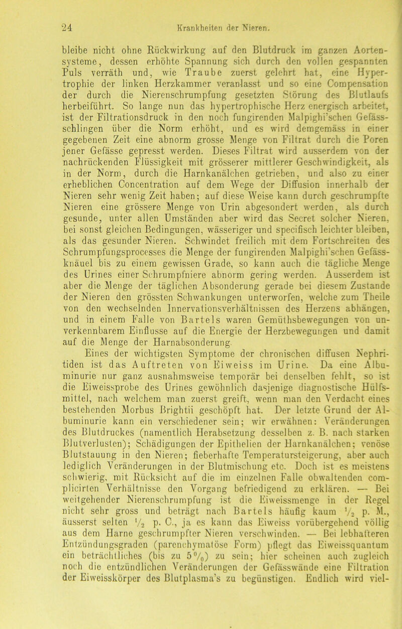 bleibe nicht ohne Rückwirkung auf den Blutdruck im ganzen Aorten- systeme, dessen erhöhte Spannung sich durch den vollen gespannten Puls verräth und, wie Traube zuerst gelehrt hat, eine Hyper- trophie der linken Herzkammer veranlasst und so eine Compensation der durch die Nierenschrumpfung gesetzten Störung des Blutlaufs herbeiführt. So lange nun das hypertrophische Herz energisch arbeitet, ist der Filtrationsdruck in den noch fungirenden Malpighrschen Gefäss- schlingen über die Norm erhöht, und es wird demgemäss in einer gegebenen Zeit eine abnorm grosse Wenge von Filtrat durch die Poren jener Gefässe gepresst werden. Dieses Filtrat wird ausserdem von der nachrückenden Flüssigkeit mit grösserer mittlerer Geschwindigkeit, als in der Norm, durch die Harnkanälchen getrieben, und also zu einer erheblichen Concentration auf dem Wege der Diffusion innerhalb der Nieren sehr wenig Zeit haben; auf diese Weise kann durch geschrumpfte Nieren eine grössere Menge von Urin abgesondert werden, als durch gesunde, unter allen Umständen aber wird das Secret solcher Nieren, bei sonst gleichen Bedingungen, wässeriger und specifisch leichter bleiben, als das gesunder Nieren. Schwindet freilich mit dem Fortschreiten des Schrumpfungsprocesses die Menge der fungirenden Malpighi'schen Gefäss- knäuel bis zu einem gewissen Grade, so kann auch die tägliche Menge des Urines einer Schrumpfniere abnorm gering werden. Ausserdem ist aber die Menge der täglichen Absonderung gerade bei diesem Zustande der Nieren den grössten Schwankungen unterworfen, welche zum Theile von den wechselnden Innervationsverhältnissen des Herzens abhängen, und in einem Falle von Bartels waren Gemüthsbewegungen von un- verkennbarem Einflüsse auf die Energie der Herzbewegungen und damit auf die Menge der Harnabsonderung Eines der wichtigsten Symptome der chronischen diffusen Nephri- tiden ist das Auftreten von Eiweiss im Urine. Da eine Albu- minurie nur ganz ausnahmsweise temporär bei denselben fehlt, so ist die Eiweissprobe des Urines gewöhnlich dasjenige diagnostische Hülfs- mittel, nach welchem man zuerst greift, wenn man den Verdacht eines bestehenden Morbus Brightii geschöpft hat. Der letzte Grund der Al- buminurie kann ein verschiedener sein; wir erwähnen: Veränderungen des Blutdruckes (namentlich Herabsetzung desselben z. B. nach starken Blutverlusten); Schädigungen der Epithelien der Harnkanälchen; venöse Blutstauung in den Nieren; fieberhafte Temperatursteigerung, aber auch lediglich Veränderungen in der Blutmischung etc. Doch ist es meistens schwierig, mit Rücksicht auf die im einzelnen Falle obwaltenden com- plicirten Verhältnisse den Vorgang befriedigend zu erklären. — Bei weitgehender Nierenschrumpfung ist die Eiweissmenge in der Regel nicht sehr gross und beträgt nach Bartels häufig kaum % P- M., äusserst selten ‘/2 P- C., ja es kann das Eiweiss vorübergehend völlig aus dem Harne geschrumpfter Nieren verschwinden. — Bei lebhafteren Entzündungsgraden (parenchymatöse Form) pflegt das Eiweissquantum ein beträchtliches (bis zu 5%) zu sein; hier scheinen auch zugleich noch die entzündlichen Veränderungen der Gefässwände eine Filtration der Eiweisskörper des Blutplasma’s zu begünstigen. Endlich wird viel-
