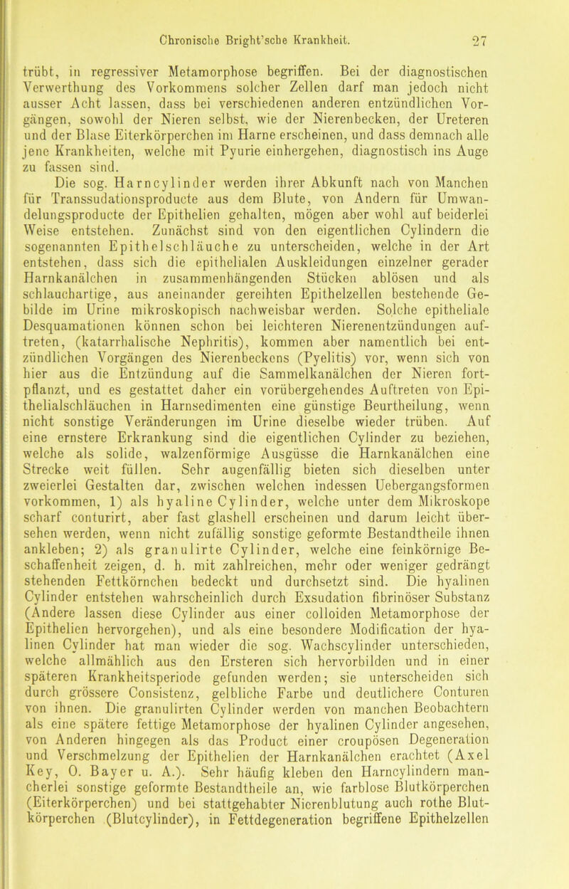 trübt, in regressiver Metamorphose begriffen. Bei der diagnostischen Venverthung des Vorkommens solcher Zellen darf man jedoch nicht ausser Acht lassen, dass bei verschiedenen anderen entzündlichen Vor- gängen, sowohl der Nieren selbst, wie der Nierenbecken, der Ureteren und der Blase Eiterkörperchen im Harne erscheinen, und dass demnach alle jene Krankheiten, welche mit Pyurie einhergehen, diagnostisch ins Auge zu fassen sind. Die sog. Harncylinder werden ihrer Abkunft nach von Manchen für Transsudationsproducte aus dem Blute, von Andern für Umwan- delungsproducte der Epithelien gehalten, mögen aber wohl auf beiderlei Weise entstehen. Zunächst sind von den eigentlichen Cylindern die sogenannten Epithelschläuche zu unterscheiden, welche in der Art entstehen, dass sich die epiihelialen Auskleidungen einzelner gerader Harnkanälchen in zusammenhängenden Stücken ablösen und als schlauchartige, aus aneinander gereihten Epithelzellen bestehende Ge- bilde im Urine mikroskopisch nachweisbar werden. Solche epitheliale Desquamationen können schon bei leichteren Nierenentzündungen auf- treten, (katarrhalische Nephritis), kommen aber namentlich bei ent- zündlichen Vorgängen des Nierenbeckens (Pyelitis) vor, wenn sich von hier aus die Entzündung auf die Sammelkanälchen der Nieren fort- pflanzt, und es gestattet daher ein vorübergehendes Auftreten von Epi- thelialschläuchen in Harnsedimenten eine günstige Beurtheilung, wenn nicht sonstige Veränderungen im Urine dieselbe wieder trüben. Auf eine ernstere Erkrankung sind die eigentlichen Cylinder zu beziehen, welche als solide, walzenförmige Ausgüsse die Harnkanälchen eine Strecke weit füllen. Sehr augenfällig bieten sich dieselben unter zweierlei Gestalten dar, zwischen welchen indessen Uebergangsformen Vorkommen, 1) als hyaline Cylinder, welche unter dem Mikroskope scharf conturirt, aber fast glashell erscheinen und darum leicht über- sehen werden, wenn nicht zufällig sonstige geformte Bestandtheile ihnen ankleben; 2) als granulirte Cylinder, welche eine feinkörnige Be- schaffenheit zeigen, d. h. mit zahlreichen, mehr oder weniger gedrängt stehenden Fettkörnchen bedeckt und durchsetzt sind. Die hyalinen Cylinder entstehen wahrscheinlich durch Exsudation fibrinöser Substanz (Andere lassen diese Cylinder aus einer colloiden Metamorphose der Epithelien hervorgehen), und als eine besondere Modification der hya- linen Cylinder hat man wieder die sog. Wachscylinder unterschieden, welche allmählich aus den Ersteren sich hervorbilden und in einer späteren Krankheitsperiode gefunden werden; sie unterscheiden sich durch grössere Consistenz, gelbliche Farbe und deutlichere Conturen von ihnen. Die granulirten Cylinder werden von manchen Beobachtern als eine spätere fettige Metamorphose der hyalinen Cylinder angesehen, von Anderen hingegen als das Product einer croupösen Degeneration und Verschmelzung der Epithelien der Harnkanälchen erachtet (Axel Key, 0. Bayer u. A.). Sehr häufig kleben den Harncylindern man- cherlei sonstige geformte Bestandtheile an, wie farblose Blutkörperchen (Eiterkörperchen) und bei stattgehabter Nicrenblutung auch rothe Blut- körperchen (Blutcylinder), in Fettdegeneration begriffene Epithelzellen