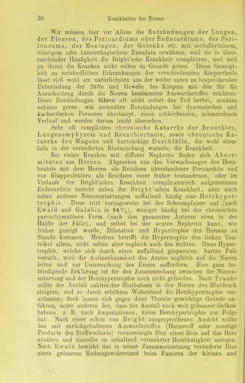 Wir müssen hier vor Allem die Entzündungen der Lungen, der Pleuren, des Pericardiums oder Endocardiums, des Peri- toneums, der Meningen, der Gelenke etc. mit serösfibrinösem, eiterigem oder hämorrhagischem Exsudate erwähnen, weil sie in über- raschender Häufigkeit die Bright’sche Krankheit compliciren, und weil an ihnen die Kranken nicht selten zu Grunde gehen. Diese Geneigt- heit zu entzündlichen Erkrankungen der verschiedensten Körpertheile lässt sich wohl am natürlichsten aus der weiter unten zu besprechenden Ueberladung der Säfte und Gewebe des Körpers mit den für die Ausscheidung durch die Nieren bestimmten Auswurfsstoffen erklären. Diese Entzündungen führen oft nicht sofort den Tod herbei, sondern nehmen gerne, wie sccundäre Entzündungen bei dyscrasischen und kachectischen Personen überhaupt, einen schleichenden, schmerzlosen Verlauf und werden darum leicht übersehen. Sehr oft compliciren chronische Katarrhe der Bronchien, Lungenemphysem und Bronchiectasie, sowie chronische Ka- tarrhe des Magens und hartnäckige Durchfälle, die wohl eben- falls in der veränderten Blutmischung wurzeln, die Krankheit. Bei vielen Kranken mit diffuser Nephritis finden sich Abnor- mitäten am Herzen. Abgesehen von den Verwachsungen des Herz- beutels mit dem Herzen als Residuen überstandener Pericarditis und von Klappenfehlern als Residuen einer früher bestandenen, oder im Verlaufe der Bright’schen Krankheit com plicatorisch aufgetretenen Endocarditis besteht neben der Bright’schen Krankheit, aber auch neben anderen Nierenentartungen auffallend häufig eine Herzhyper- trophie. Diese tritt vorzugsweise bei der Schrumpfniere auf (nach Ewald und Gala bin in 84%), weniger häufig bei der chronischen parenchymatösen Form (nach den genannten Autoren etwa in der Hälfte der Fälle), und selbst bei der acuten Nephritis kann, wie früher gezeigt wurde, Dilatation und Hypertrophie des Herzens zu Stande kommen. Meistens betrifft die Hypertrophie den linken Ven- trikel allein, nicht selten aber zugleich auch den rechten. Diese Hyper- trophie, welche sich durch einen auffallend gespannten, harten Puls verräth, wird die Aufmerksamkeit des Arztes sogleich auf die Nieren leiten und zur Untersuchung des Urines auffordern. Eine ganz be- friedigende Erklärung ist für den Zusammenhang zwischen der Nieren- entartung und der Herzhypertrophie noch nicht gefunden. Nach Traube sollte der Ausfall zahlreicher Blutbahnen in den Nieren den Blutdruck steigern, und so durch erhöhten Widerstand die Herzhypertrophie ver- anlassen; doch lassen sich gegen diese Theorie gewichtige Gründe an- führen, unter anderen der, dass der Ausfall noch weit grösserer Gefäss- bahnen, z. B. nach Amputationen, keine Herzhypertrophie zur Folge hat. Nach einer schon von Bright ausgesprochenen Ansicht sollte das mit zurückgehaltenen Auswurfsstoffen (Harnstoff oder sonstige Producte des Stoffwechsels) verunreinigte Blut einen Reiz auf das Herz ausüben und dasselbe zu anhaltend vermehrter Herzthätigkeit anregen. Nach Ewald bewirkt das in seiner Zusammensetzung veränderte Blut einen grösseren Reibungswiderstand beim Passiren der kleinen und