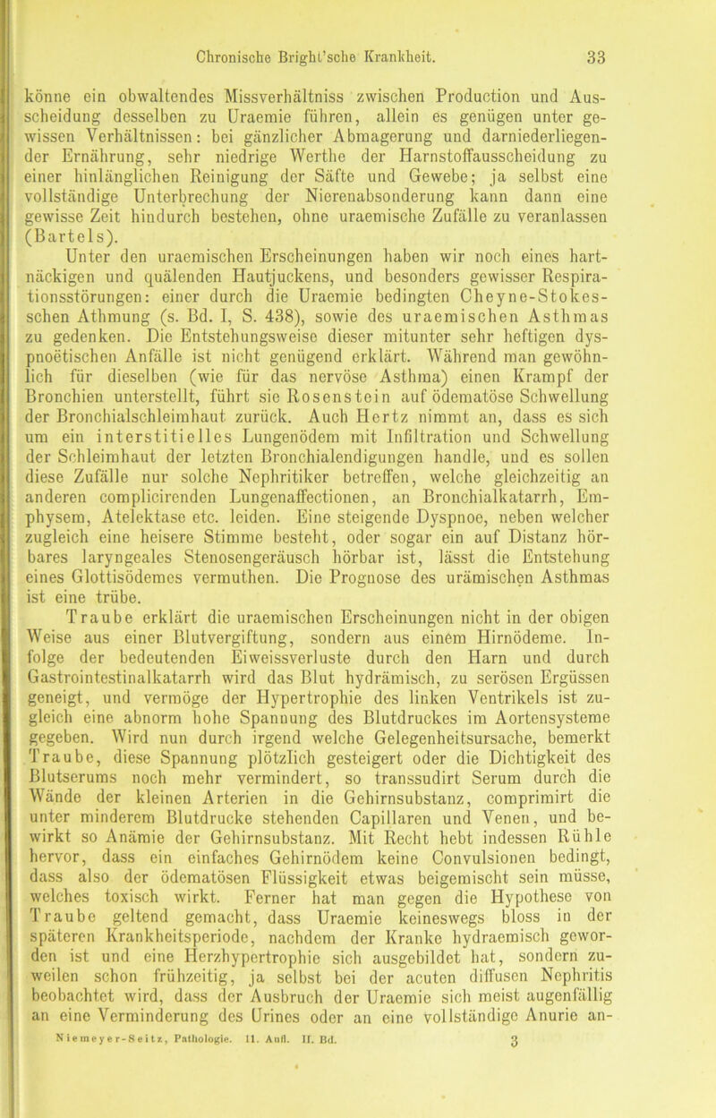 könne ein obwaltendes Missverhältnis zwischen Production und Aus- scheidung desselben zu Uraemie führen, allein es genügen unter ge- wissen Verhältnissen: bei gänzlicher Abmagerung und darniederliegen- der Ernährung, sehr niedrige Werthe der Harnstoffausscheidung zu einer hinlänglichen Reinigung der Säfte und Gewebe; ja selbst eine vollständige Unterbrechung der Nierenabsonderung kann dann eine gewisse Zeit hindurch bestehen, ohne uraemische Zufälle zu veranlassen (Bartels). Unter den uraemischen Erscheinungen haben wir noch eines hart- näckigen und quälenden Hautjuckens, und besonders gewisser Respira- tionsstörungen: einer durch die Uraemie bedingten Cheyne-Stokes- schen Athmung (s. Bd. I, S. 438), sowie des uraemischen Asthmas zu gedenken. Die Entstehungsweise dieser mitunter sehr heftigen dys- pnoetischen Anfälle ist nicht genügend erklärt. Während man gewöhn- lich für dieselben (wie für das nervöse Asthma) einen Krampf der Bronchien unterstellt, führt sie Rosenstein auf ödematöse Schwellung der Bronchialschleimhaut zurück. Auch Hertz nimmt an, dass es sich um ein interstitielles Lungenödem mit Infiltration und Schwellung der Schleimhaut der letzten Bronchialendigungen handle, und es sollen diese Zufälle nur solche Nephritiker betreffen, welche gleichzeitig an anderen complicirenden Lungenaffectionen, an Bronchialkatarrh, Em- physem, Atelektase etc. leiden. Eine steigende Dyspnoe, neben welcher zugleich eine heisere Stimme besteht, oder sogar ein auf Distanz hör- bares laryngeales Stenosengeräusch hörbar ist, lässt die Entstehung eines Glottisödemes vermuthen. Die Prognose des urämischen Asthmas ist eine trübe. Traube erklärt die uraemischen Erscheinungen nicht in der obigen Weise aus einer Blutvergiftung, sondern aus einem Hirnödeme. In- folge der bedeutenden Eiweissverluste durch den Harn und durch Gastrointestinalkatarrh wird das Blut hydrämisch, zu serösen Ergüssen geneigt, und vermöge der Hypertrophie des linken Ventrikels ist zu- gleich eine abnorm hohe Spannung des Blutdruckes ira Aortensysteme gegeben. Wird nun durch irgend welche Gelegenheitsursache, bemerkt Traube, diese Spannung plötzlich gesteigert oder die Dichtigkeit des Blutserums noch mehr vermindert, so transsudirt Serum durch die Wände der kleinen Arterien in die Gehirnsubstanz, comprirairt die unter minderem Blutdrucke stehenden Capillaren und Venen, und be- wirkt so Anämie der Gehirnsubstanz. Mit Recht hebt indessen Rühle hervor, dass ein einfaches Gehirnödem keine Convulsionen bedingt, dass also der ödcmatösen Flüssigkeit etwas beigemischt sein müsse, welches toxisch wirkt. Ferner hat man gegen die Hypothese von Traube geltend gemacht, dass Uraemie keineswegs bloss in der späteren Krankheitsperiode, nachdem der Kranke hydraemisch gewor- den ist und eine Herzhypertrophie sich ausgebildet hat, sondern zu- weilen schon frühzeitig, ja selbst bei der acuten diffusen Nephritis beobachtet wird, dass der Ausbruch der Uraemie sich meist augenfällig an eine Verminderung des Urines oder an eine vollständige Anurie an- N iemeye r-8eitz, Pathologie. 11. Aull. II. Bd. 3