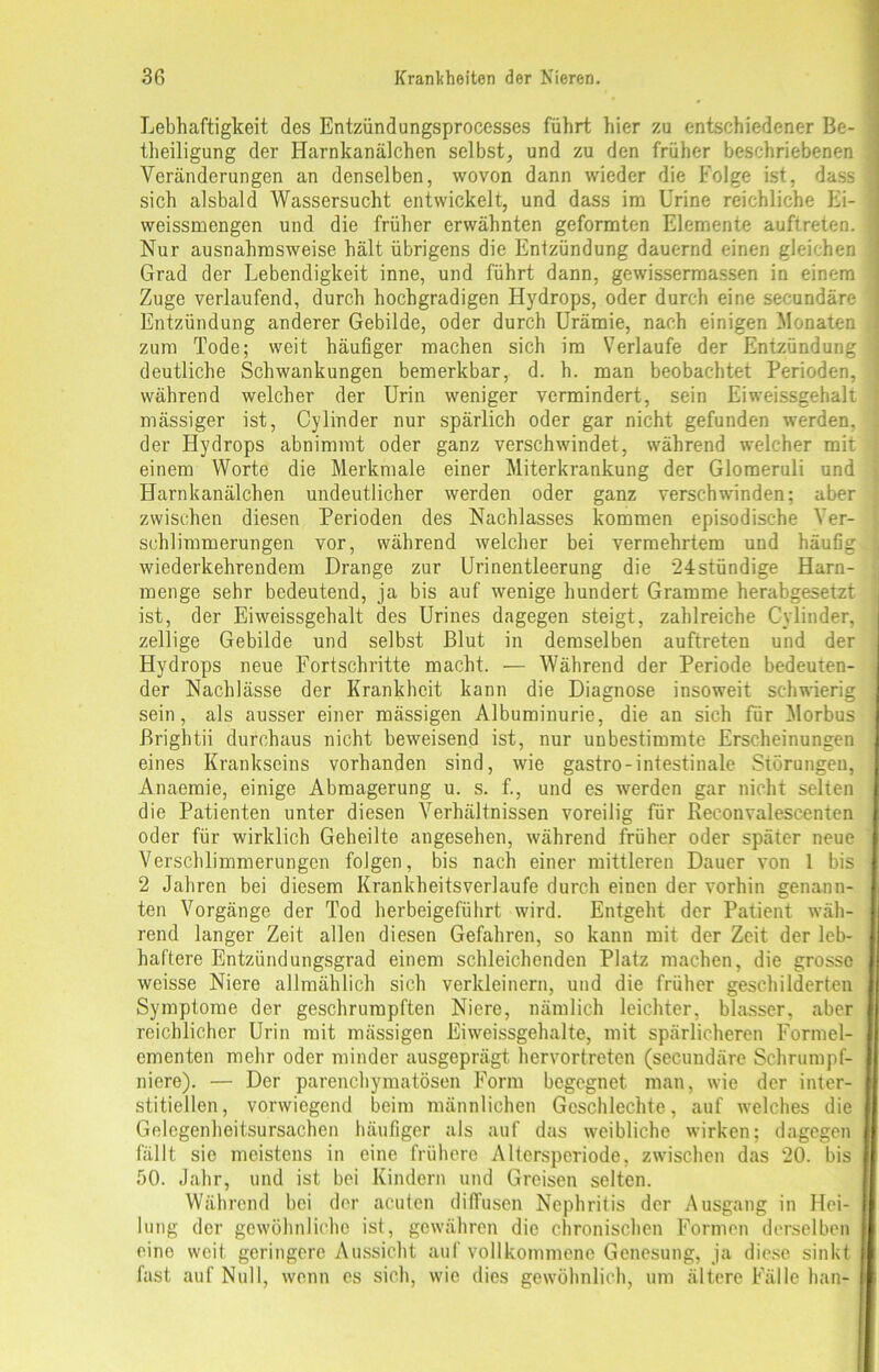 Lebhaftigkeit des Entzündungsprocesses führt hier zu entschiedener Be- theiligung der Harnkanälchen selbst, und zu den früher beschriebenen Veränderungen an denselben, wovon dann wieder die Folge ist, dass sich alsbald Wassersucht entwickelt, und dass im Urine reichliche Ei- weissmengen und die früher erwähnten geformten Elemente auftreten. Nur ausnahmsweise hält übrigens die Entzündung dauernd einen gleichen Grad der Lebendigkeit inne, und führt dann, gewissermassen in einem Zuge verlaufend, durch hochgradigen Hydrops, oder durch eine secundäre Entzündung anderer Gebilde, oder durch Urämie, nach einigen Monaten zum Tode; weit häufiger machen sich im Verlaufe der Entzündung deutliche Schwankungen bemerkbar, d. h. man beobachtet Perioden, während welcher der Urin weniger vermindert, sein Eiweissgehalt mässiger ist, Cylinder nur spärlich oder gar nicht gefunden werden, der Hydrops abnimmt oder ganz verschwindet, während welcher mit einem Worte die Merkmale einer Miterkrankung der Glomeruli und Harnkanälchen undeutlicher werden oder ganz verschwinden; aber zwischen diesen Perioden des Nachlasses kommen episodische Ver- schlimmerungen vor, während welcher bei vermehrtem und häufig wiederkehrendem Drange zur Urinentleerung die 24stündige Harn- menge sehr bedeutend, ja bis auf wenige hundert Gramme herabgesetzt ist, der Eiweissgehalt des Urines dagegen steigt, zahlreiche Cylinder, zellige Gebilde und selbst Blut in demselben auftreten und der Hydrops neue Fortschritte macht. — Während der Periode bedeuten- der Nachlässe der Krankheit kann die Diagnose insoweit schwierig sein, als ausser einer mässigen Albuminurie, die an sich für Morbus Brightii durchaus nicht beweisend ist, nur unbestimmte Erscheinungen eines Krankseins vorhanden sind, wie gastro-intestinale Störungen, Anaemie, einige Abmagerung u. s. f., und es werden gar nicht selten die Patienten unter diesen Verhältnissen voreilig für Reconvalescenten oder für wirklich Geheilte angesehen, während früher oder später neue Verschlimmerungen folgen, bis nach einer mittleren Dauer von 1 bis 2 Jahren bei diesem Krankheitsverlaufe durch einen der vorhin genann- ten Vorgänge der Tod herbeigeführt wird. Entgeht der Patient wäh- rend langer Zeit allen diesen Gefahren, so kann mit der Zeit der leb- haftere Entzündungsgrad einem schleichenden Platz machen, die grosse weisse Niere allmählich sich verkleinern, und die früher geschilderten Symptome der geschrumpften Niere, nämlich leichter, blasser, aber reichlicher Urin mit mässigen Eiweissgehalte, mit spärlicheren Formel- ementen mehr oder minder ausgeprägt hervortreten (secundäre Schrumpf- niere). — Der parenchymatösen Form begegnet man, wie der inter- stitiellen, vorwiegend beim männlichen Gcschlechte, auf welches die Gelegenheitsursachen häufiger als auf das weibliche wirken; dagegen fällt sie meistens in eine frühere Alterspcriode, zwischen das 20. bis 50. Jahr, und ist bei Kindern und Greisen selten. Während bei der acuten diffusen Nephritis der Ausgang in Hei- lung der gewöhnliche ist, gewähren die chronischen Formen derselben eine weit geringere Aussicht auf vollkommene Genesung, ja diese sinkt fast auf Null, wenn es sich, wie dies gewöhnlich, um ältere Fälle han-