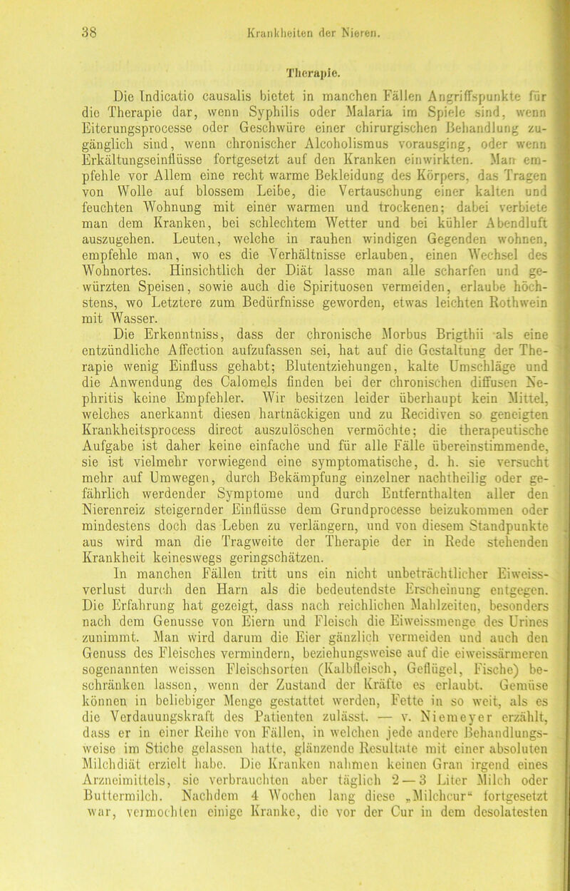 Therapie. Die Indicatio causalis bietet in manchen Fällen Angriffspunkte für die Therapie dar, wenn Syphilis oder Malaria im Spiele sind, wenn Eiterungsprocesse oder Geschwüre einer chirurgischen Behandlung zu- gänglich sind, wenn chronischer Alcoholismus vorausging, oder wenn Erkältuugseinfiüsse fortgesetzt auf den Kranken einwirkten. Man em- pfehle vor Allem eine recht warme Bekleidung des Körpers, das Tragen von Wolle auf blossem Leibe, die Vertauschung einer kalten und feuchten Wohnung mit einer warmen und trockenen; dabei verbiete man dem Kranken, bei schlechtem Wetter und bei kühler Abendluft auszugehen. Leuten, welche in rauhen windigen Gegenden wohnen, empfehle man, wo es die Verhältnisse erlauben, einen Wechsel des Wohnortes. Hinsichtlich der Diät lasse man alle scharfen und ge- würzten Speisen, sowie auch die Spirituosen vermeiden, erlaube höch- stens, wo Letztere zum Bedürfnisse geworden, etwas leichten Rothwein mit Wasser. Die Erkenntniss, dass der chronische Morbus Brigthii als eine entzündliche Affection aufzufassen sei, hat auf die Gestaltung der The- rapie wenig Einfluss gehabt; Blutentziehungen, kalte Umschläge und die Anwendung des Calomels finden bei der chronischen diffusen Ne- phritis keine Empfehler. Wir besitzen leider überhaupt kein Mittel, welches anerkannt diesen hartnäckigen und zu Recidiven so geneigten Krankheitsprocess direct auszulöschen vermöchte; die therapeutische Aufgabe ist daher keine einfache und für alle Fälle übereinstimmende, sie ist vielmehr vorwiegend eine symptomatische, d. h. sie versucht mehr auf Umwegen, durch Bekämpfung einzelner nachtheilig oder ge- fährlich werdender Symptome und durch Entfernthalten aller den Nierenreiz steigernder Einflüsse dem Grundprocesse beizukommen oder mindestens doch das Leben zu verlängern, und von diesem Standpunkte aus wird man die Tragweite der Therapie der in Rede stehenden Krankheit keineswegs geringschätzen. ln manchen Fällen tritt uns ein nicht unbeträchtlicher Eiweiss- verlust durch den Harn als die bedeutendste Erscheinung entgegen. Die Erfahrung hat gezeigt, dass nach reichlichen Mahlzeiten, besonders nach dem Genüsse von Eiern und Fleisch die Eiweissmenge des Urines zunimmt. Man wird darum die Eier gänzlich vermeiden und auch den Genuss des Fleisches vermindern, beziehungsweise auf die eiweissärmeren sogenannten weissen Fleischsorten (Kalbfleisch, Geflügel, Fische) be- schränken lassen, wenn der Zustand der Kräfte es erlaubt. Gemüse können in beliebiger Menge gestattet werden, Fette in so weit, als es die Verdauungskraft des Patienten zulässt. — v. Niemeyer erzählt, dass er in einer Reihe von Fällen, in welchen jede andere Behandlungs- weise im Stiche gelassen hatte, glänzende Resultate mit einer absoluten Milchdiät erzielt habe. Die Kranken nahmen keinen Gran irgend eines Arzneimittels, sie verbrauchten aber täglich 2 — 3 Liter Milch oder Buttermilch. Nachdem 4 Wochen lang diese „Milchcur“ fortgesetzt war, vermochten einige Kranke, die vor der Cur in dem desolatesten