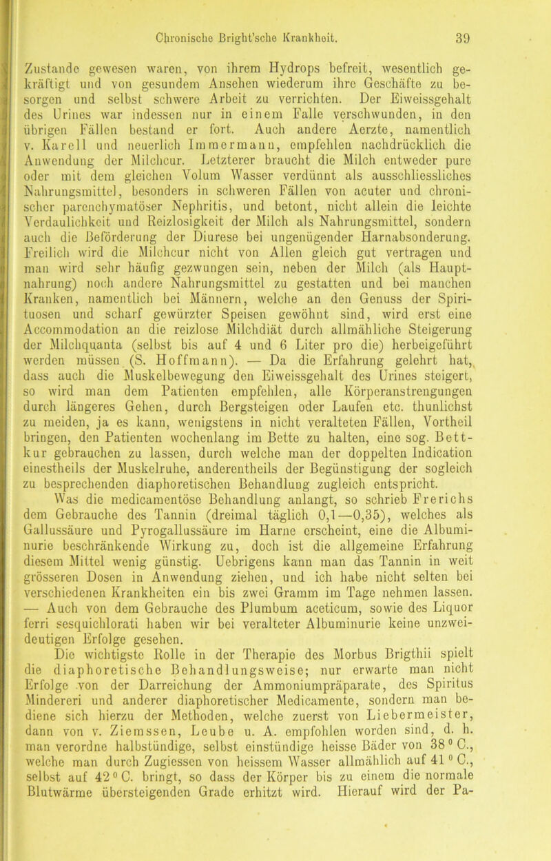 Zustande gewesen waren, von ihrem Hydrops befreit, wesentlich ge- kräftigt und von gesundem Ansehen wiederum ihre Geschäfte zu be- sorgen und selbst schwere Arbeit zu verrichten. Der Eiweissgehalt des Urines war indessen nur in einem Falle verschwunden, in den übrigen Fällen bestand er fort. Auch andere Aerzte, namentlich v. Kar eil und neuerlich Immermann, empfehlen nachdrücklich die Anwendung der Milchcur. Letzterer braucht die Milch entweder pure oder mit dem gleichen Volum Wasser verdünnt als ausschliessliches Nahrungsmittel, besonders in schweren Fällen von acuter und chroni- scher parenchymatöser Nephritis, und betont, nicht allein die leichte Verdaulichkeit und Reizlosigkeit der Milch als Nahrungsmittel, sondern auch die Beförderung der Diurese bei ungenügender Harnabsonderung. Freilich wird die Milchcur nicht von Allen gleich gut vertragen und man wird sehr häufig gezwungen sein, neben der Milch (als Haupt- nahrung) noch andere Nahrungsmittel zu gestatten und bei manchen Kranken, namentlich bei Männern, welche an den Genuss der Spiri- tuosen und scharf gewürzter Speisen gewöhnt sind, wird erst eine Accommodation an die reizlose Milchdiät durch allmähliche Steigerung der Milchquanta (selbst bis auf 4 und 6 Liter pro die) herbeigeführt werden müssen (S. Hoffmann). — Da die Erfahrung gelehrt hat, dass auch die Muskelbewegung den Eiweissgehalt des Urines steigert, so wird man dem Patienten empfehlen, alle Körperanstrengungen durch längeres Gehen, durch Bergsteigen oder Laufen etc. thunlichst zu meiden, ja es kann, wenigstens in nicht veralteten Fällen, Vortheil bringen, den Patienten wochenlang im Bette zu halten, eine sog. Bett- kur gebrauchen zu lassen, durch welche man der doppelten lndication einestheils der Muskelruhe, anderentheils der Begünstigung der sogleich zu besprechenden diaphoretischen Behandlung zugleich entspricht. Was die medicamentöse Behandlung anlangt, so schrieb Frerichs dem Gebrauche des Tannin (dreimal täglich 0,1—0,35), welches als Gallussäure und Pyrogallussäure ira Harne erscheint, eine die Albumi- nurie beschränkende Wirkung zu, doch ist die allgemeine Erfahrung diesem Mittel wenig günstig. Uebrigens kann man das Tannin in weit grösseren Dosen in Anwendung ziehen, und ich habe nicht selten bei verschiedenen Krankheiten ein bis zwei Gramm im Tage nehmen lassen. — Auch von dem Gebrauche des Plumbum aceticum, sowie des Liquor ferri sesquichlorati haben wir bei veralteter Albuminurie keine unzwei- deutigen Erfolge gesehen. Die wichtigste Rolle in der Therapie des Morbus Brigthii spielt die diaphoretische Behandlungsweise; nur erwarte man nicht Erfolge von der Darreichung der Ammoniumpräparate, des Spiritus Minderen und anderer diaphoretischer Medicamente, sondern man be- diene sich hierzu der Methoden, welche zuerst von Liebermeister, dann von v. Ziemssen, Leube u. A. empfohlen worden sind, d. h. man verordne halbstündige, selbst einstündige heisse Bäder von 38 °C., welche man durch Zugiessen von heissem Wasser allmählich auf 410 C., selbst auf 420 C. bringt, so dass der Körper bis zu einem die normale Blutwärme übersteigenden Grade erhitzt wird. Hierauf wird der Pa-