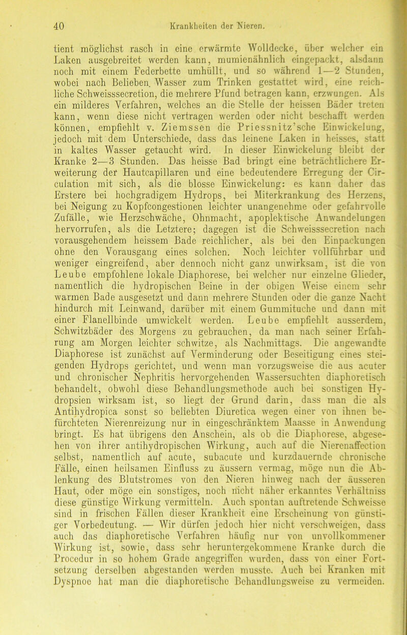 tient möglichst rasch in eine erwärmte Wolldecke, über welcher ein Laken ausgebreitet werden kann, mumienähnlich eingepackt, alsdann noch mit einem Federbette umhüllt, und so während 1—2 Stunden, wobei nach Belieben. Wasser zum Trinken gestattet wird, eine reich- liche Schweisssecretion, die mehrere Pfund betragen kann, erzwungen. Als ein milderes Verfahren, welches an die Stelle der heissen Bäder treten kann, wenn diese nicht vertragen werden oder nicht beschafft werden können, empfiehlt v. Ziemssen die Priessnitz’sche Einwickelung, jedoch mit dem Unterschiede, dass das leinene Laken in heisses, statt in kaltes Wasser getaucht wird. In dieser Einwickelung bleibt der Kranke 2—3 Stunden. Das heisse Bad bringt eine beträchtlichere Er- weiterung der Hautcapillaren und eine bedeutendere Erregung der Cir- culation mit sich, als die blosse Ein Wickelung: es kann daher das Erstere bei hochgradigem Hydrops, bei Miterkrankung des Herzens, bei Neigung zu Kopfcongestionen leichter unangenehme oder gefahrvolle Zufälle, wie Herzschwäche, Ohnmacht, apoplektische Anwandelungen hervorrufen, als die Letztere; dagegen ist die Schweisssecretion nach vorausgehendem heissem Bade reichlicher, als bei den Einpackungen ohne den Vorausgang eines solchen. Noch leichter vollführbar und weniger eingreifend, aber dennoch nicht ganz unwirksam, ist die von Leube empfohlene lokale Diaphorese, bei welcher nur einzelne Glieder, namentlich die hydropischen Beine in der obigen Weise einem sehr warmen Bade ausgesetzt und dann mehrere Stunden oder die ganze Nacht hindurch mit Leinwand, darüber mit einem Gummituche und dann mit einer Flanellbinde umwickelt werden. Leube empfiehlt ausserdem, Schwitzbäder des Morgens zu gebrauchen, da man nach seiner Erfah- rung am Morgen leichter schwitze, als Nachmittags. Die angewandte Diaphorese ist zunächst auf Verminderung oder Beseitigung eines stei- genden Hydrops gerichtet, und wenn man vorzugsweise die aus acuter und chronischer Nephritis hervorgehenden Wassersüchten diaphoretisch behandelt, obwohl diese Behandlungsmethode auch bei sonstigen Hy- dropsien wirksam ist, so liegt der Grund darin, dass man die als Antihydropica sonst so beliebten Diuretica wegen einer von ihnen be- fürchteten Nierenreizung nur in eingeschränktem Maasse in Anwendung bringt. Es hat übrigens den Anschein, als ob die Diaphorese, abgese- hen von ihrer antihydropischen Wirkung, auch auf die Nierenaffection selbst, namentlich auf acute, subacute und kurzdauernde chronische Fälle, einen heilsamen Einfluss zu äussern vermag, möge nun die Ab- lenkung des Blutstromes von den Nieren hinweg nach der äusseren Haut, oder möge ein sonstiges, noch nicht näher erkanntes Verhältniss diese günstige Wirkung vermitteln. Auch spontan auftretende Schweisse sind in frischen Fällen dieser Krankheit eine Erscheinung von günsti- ger Vorbedeutung. — Wir dürfen jedoch hier nicht verschweigen, dass auch das diaphoretische Verfahren häufig nur von unvollkommener Wirkung ist, sowie, dass sehr heruntergekommene Kranke durch die Proccdur in so hohem Grade angegriffen wurden, dass von einer Fort- setzung derselben abgestanden werden musste. Auch bei Kranken mit Dyspnoe hat man die diaphoretische Behandlungsweise zu vermeiden.