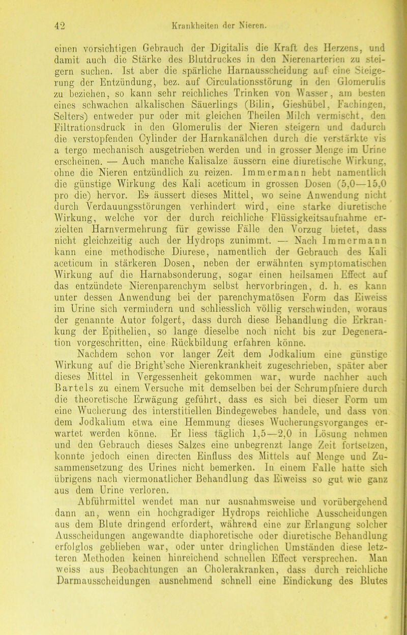 einen vorsichtigen Gebrauch der Digitalis die Kraft des Herzens, und damit auch die Stärke des Blutdruckes in den Nierenarterien zu stei- gern suchen. Ist aber die spärliche Harnausscheidung auf eine Steige- rung der Entzündung, bez. auf Circulationsstörung in den Glomerulis zu beziehen, so kann sehr reichliches Trinken von Wasser, am besten eines schwachen alkalischen Säuerlings (Bilin, Gieshübel. Fachingen, Selters) entweder pur oder mit gleichen Theilen Milch vermischt, den Filtrationsdruck in den Glomerulis der Nieren steigern und dadurch die verstopfenden Cylinder der Harnkanälchen durch die verstärkte vis a tergo mechanisch ausgetrieben werden und in grosser Menge im Urine erscheinen. — Auch manche Kalisalze äussern eine diuretische Wirkung, ohne die Nieren entzündlich zu reizen. Imm ermann hebt namentlich die günstige Wirkung des Kali aceticum in grossen Dosen (5.0—15,0 pro die) hervor. Es äussert dieses Mittel, wo seine Anwendung nicht durch Verdauungsstörungen verhindert wird, eine starke diuretische Wirkung, welche vor der durch reichliche Flüssigkeitsaufnahme er- zielten Harnvermehrung für gewisse Fälle den Vorzug bietet, dass nicht gleichzeitig auch der Hydrops zunimmt. — Nach Immermann kann eine methodische Diurese, namentlich der Gebrauch des Kali aceticum in stärkeren Dosen, neben der erwähnten symptomatischen Wirkung auf die Harnabsonderung, sogar einen heilsamen Effect auf das entzündete Nierenparenchym selbst hervorbringen, d. h. es kann unter dessen Anwendung bei der parenchymatösen Form das Eiweiss im Urine sich vermindern und schliesslich völlig verschwinden, woraus der genannte Autor folgert, dass durch diese Behandlung die Erkran- kung der Epithelien, so lange dieselbe noch nicht bis zur Degenera- tion vorgeschritten, eine Rückbildung erfahren könne. Nachdem schon vor langer Zeit dem Jodkalium eine günstige Wirkung auf die Bright’sche Nierenkrankheit zugeschrieben, später aber dieses Mittel in Vergessenheit gekommen war, wurde nachher auch Bartels zu einem Versuche mit demselben bei der Schrumpfniere durch die theoretische Erwägung geführt, dass es sich bei dieser Form um eine Wucherung des interstitiellen Bindegewebes handele, und dass von dem Jodkalium etwa eine Hemmung dieses Wucherungsvorganges er- wartet werden könne. Er liess täglich 1,5—2,0 in Lösung nehmen und den Gebrauch dieses Salzes eine unbegrenzt lange Zeit fortsetzen, konnte jedoch einen directen Einfluss des Mittels auf Menge und Zu- sammensetzung des Urines nicht bemerken. In einem Falle hatte sich übrigens nach viermonatlicher Behandlung das Eiweiss so gut wie ganz aus dem Urine verloren. Abführmittel wendet man nur ausnahmsweise und vorübergehend dann an, wenn ein hochgradiger Hydrops reichliche Ausscheidungen aus dem Blute dringend erfordert, während eine zur Erlangung solcher Ausscheidungen angewandte diaphoretische oder diuretische Behandlung erfolglos geblieben war, oder unter dringlichen Umständen diese letz- teren Methoden keinen hinreichend schnellen Effect versprechen. Man weiss aus Beobachtungen an Cholerakrankcn, dass durch reichliche Darmausscheidungen ausnehmend schnell eine Eindickung des Blutes