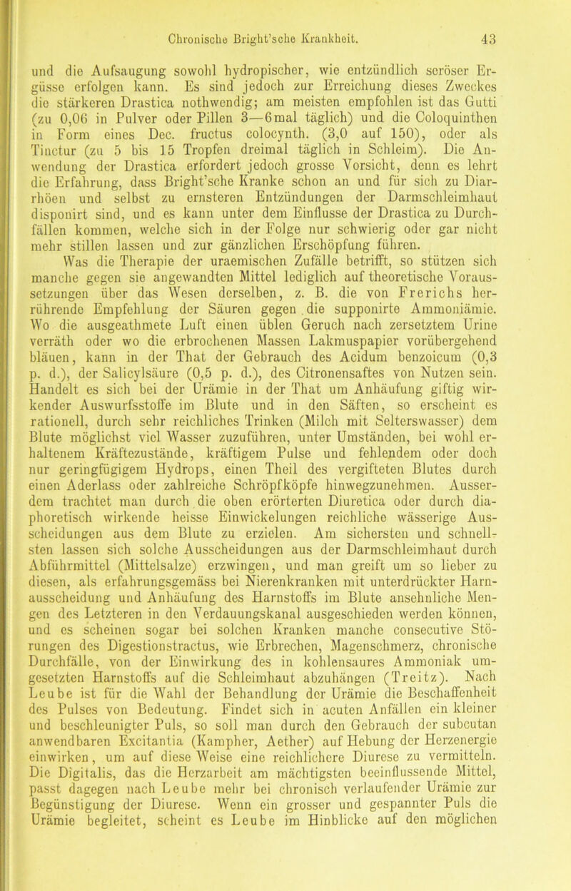 und die Aufsaugung sowohl hydropischer, wie entzündlich seröser Er- güsse erfolgen kann. Es sind jedoch zur Erreichung dieses Zweckes die stärkeren Drastica nothwcndig; um meisten empfohlen ist das Gutti (zu 0,06 in Pulver oder Pillen 3—6mal täglich) und die Coloquinthen in Form eines Dec. fructus colocynth. (3,0 auf 150), oder als Tinctur (zu 5 bis 15 Tropfen dreimal täglich in Schleim). Die An- wendung der Drastica erfordert jedoch grosse Vorsicht, denn es lehrt die Erfahrung, dass Bright’sche Kranke schon an und für sich zu Diar- rhöen und selbst zu ernsteren Entzündungen der Darmschleimhaut dispouirt sind, und es kann unter dem Einflüsse der Drastica zu Durch- fällen kommen, welche sich in der Folge nur schwierig oder gar nicht mehr stillen lassen und zur gänzlichen Erschöpfung führen. Was die Therapie der uraemischen Zufälle betrifft, so stützen sich manche gegen sie angewandten Mittel lediglich auf theoretische Voraus- setzungen über das Wesen derselben, z. B. die von Frerichs her- rührende Empfehlung der Säuren gegen die supponirte Ammoniämie. Wo die ausgeathmete Luft einen üblen Geruch nach zersetztem Urine verräth oder wo die erbrochenen Massen Lakmuspapier vorübergehend bläuen, kann in der That der Gebrauch des Acidum benzoicum (0,3 p. d.), der Salicylsäure (0,5 p. d.), des Citronensaftes von Nutzen sein. Handelt es sich bei der Urämie in der That um Anhäufung giftig wir- kender Auswurfsstoffe im Blute und in den Säften, so erscheint es rationell, durch sehr reichliches Trinken (Milch mit Selterswasser) dem Blute möglichst viel Wasser zuzuführen, unter Umständen, bei wohl er- haltenem Kräftezustände, kräftigem Pulse und fehlendem oder doch nur geringfügigem Hydrops, einen Theil des vergifteten Blutes durch einen Aderlass oder zahlreiche Schröpfköpfe hinwegzunehmen. Ausser- dem trachtet man durch die oben erörterten Diuretica oder durch dia- phoretisch wirkende heisse Einwickelungen reichliche wässerige Aus- scheidungen aus dem Blute zu erzielen. Am sichersten und schnell- sten lassen sich solche Ausscheidungen aus der Darmschleimhaut durch Abführmittel (Mittelsalze) erzwingen, und man greift um so lieber zu diesen, als erfahrungsgemäss bei Nierenkranken mit unterdrückter Harn- ausscheidung und Anhäufung des Harnstoffs im Blute ansehnliche Men- gen des Letzteren in den Verdauungskanal ausgeschieden werden können, und es scheinen sogar bei solchen Kranken manche cousecutive Stö- rungen des Digestionstractus, wie Erbrechen, Magenschmerz, chronische Durchfälle, von der Einwirkung des in kohlensaures Ammoniak um- gesetzten Harnstoffs auf die Schleimhaut abzuhängen (Treitz). Nach Lcube ist für die Wahl der Behandlung der Urämie die Beschaffenheit des Pulses von Bedeutung. Findet sich in acuten Anfällen ein kleiner und beschleunigter Puls, so soll man durch den Gebrauch der subcutan anwendbaren Excitantia (Kampher, Aether) auf Hebung der Herzenergie einwirken, um auf diese Weise eine reichlichere Diurese zu vermitteln. Die Digitalis, das die Herzarbeit am mächtigsten beeinflussende Mittel, passt dagegen nach Leube mehr bei chronisch verlaufender Urämie zur Begünstigung der Diurese. Wenn ein grosser und gespannter Puls die Urämie begleitet, scheint es Leube im Hinblicke auf den möglichen