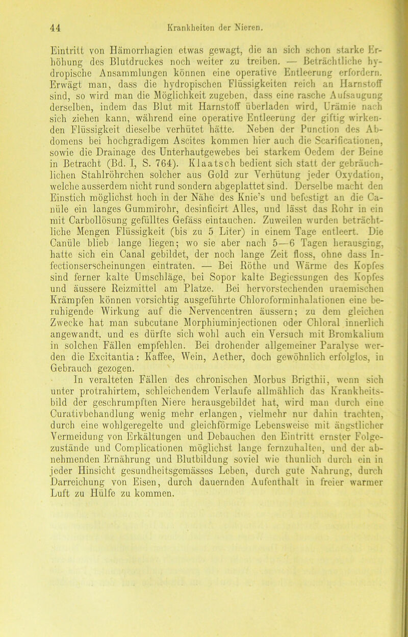 Eintritt von Hämorrhagicn etwas gewagt, die an sich schon starke Er- höhung des Blutdruckes noch weiter zu treiben. — Beträchtliche hv- dropische Ansammlungen können eine operative Entleerung erfordern. Erwägt man, dass die hydropischen Flüssigkeiten reich an Harnstoff sind, so wird man die Möglichkeit zugeben, dass eine rasche Aufsaugung derselben, indem das Blut mit Harnstoff überladen wird, Urämie nach sich ziehen kann, während eine operative Entleerung der giftig wirken- den Flüssigkeit dieselbe verhütet hätte. Neben der Function des Ab- domens bei hochgradigem Ascites kommen hier auch die Scarificationen, sowie die Drainage des Unterhautgewebes bei starkem Oedem der Beine in Betracht (Bd. I, S. 764). IUaatsch bedient sich statt der gebräuch- lichen Stahlröhrchen solcher aus Gold zur Verhütung jeder Oxydation, welche ausserdem nicht rund sondern abgeplattet sind. Derselbe macht den Einstich möglichst hoch in der Nähe des Knie’s und befestigt an die Ca- nüle ein langes Gummirohr, desinficirt Alles, und lässt das Bohr in ein mit Carbollösung gefülltes Gefäss eintauc-hen. Zuweilen wurden beträcht- liche Mengen Flüssigkeit (bis zu 5 Liter) in einem Tage entleert. Die Canüle blieb lange liegen; wo sie aber nach 5—6 Tagen herausging, hatte sich ein Canal gebildet, der noch lange Zeit floss, ohne dass In- fectionserscheinungen eintraten. — Bei Röthe und Wärme des Kopfes sind ferner kalte Umschläge, bei Sopor kalte Begiessungen des Kopfes und äussere Reizmittel am Platze. Bei hervorstechenden uraemischen Krämpfen können vorsichtig ausgeführte Chloroforminhalationen eine be- ruhigende Wirkung auf die Nervencentren äussern; zu dem gleichen Zwecke hat man subcutane Morphiuminjectionen oder Chloral innerlich angewandt, und es dürfte sich wohl auch ein Versuch mit Bromkalium in solchen Fällen empfehlen. Bei drohender allgemeiner Paralyse wer- den die Excitantia: Kaffee, Wein, Aether, doch gewöhnlich erfolglos, in Gebrauch gezogen. In veralteten Fällen des chronischen Morbus Brigthii, wenn sich unter protrahirtem, schleichendem Verlaufe allmählich das Krankheits- bild der geschrumpften Niere herausgebildet hat, wird man durch eine Curativbchandlung wenig mehr erlangen, vielmehr nur dahin trachten, durch eine wohlgeregelte und gleichförmige Lebensweise mit ängstlicher Vermeidung von Erkältungen und Debauchen den Eintritt ernster Folge- zustände und Complicationen möglichst lange fcrnzuhalten, und der ab- nehmenden Ernährung und Blutbildung soviel wie thunlich durch ein in jeder Hinsicht gesundheitsgemässes Leben, durch gute Nahrung, durch Darreichung von Eisen, durch dauernden Aufenthalt in freier warmer Luft zu Hülfe zu kommen.