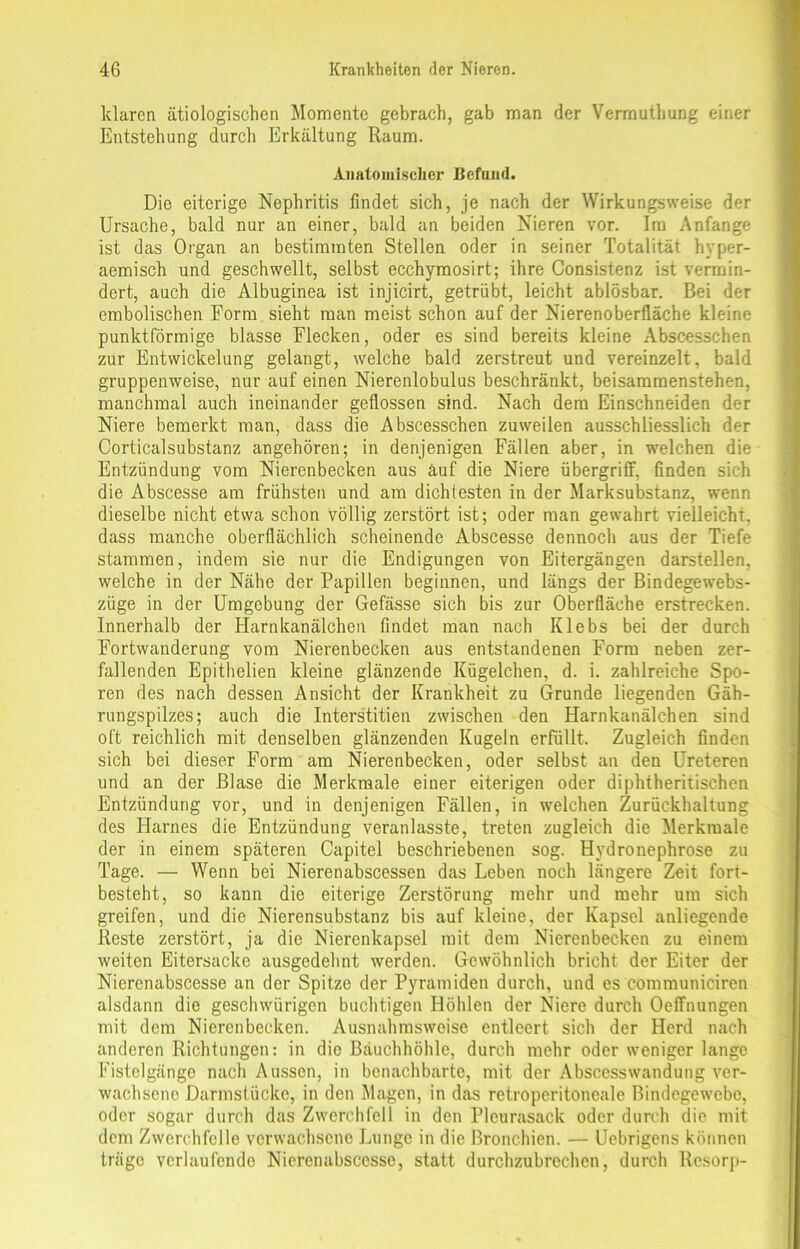 klaren ätiologischen Momente gebrach, gab man der Verrnuthung einer Entstehung durch Erkältung Raum. Anatomischer Befund. Die eiterige Nephritis findet sich, je nach der Wirkungsweise der Ursache, bald nur an einer, bald an beiden Nieren vor. Im Anfänge ist das Organ an bestimmten Stellen oder in seiner Totalität hyper- aemisch und geschwellt, selbst ecchymosirt; ihre Consistenz ist vermin- dert, auch die Albuginea ist injicirt, getrübt, leicht ablösbar. Bei der embolischen Form sieht man meist schon auf der Nierenoberfläche kleine punktförmige blasse Flecken, oder es sind bereits kleine Abscesschen zur Entwickelung gelangt, welche bald zerstreut und vereinzelt, bald gruppenweise, nur auf einen Nierenlobulus beschränkt, beisammenstehen, manchmal auch ineinander geflossen sind. Nach dem Einschneiden der Niere bemerkt man, dass die Abscesschen zuweilen ausschliesslich der Corticalsubstanz angehören; in denjenigen Fällen aber, in welchen die Entzündung vom Nierenbecken aus äuf die Niere Übergriff, finden sich die Abscesse am frühsten und am dichtesten in der Marksubstanz, wenn dieselbe nicht etwa schon völlig zerstört ist; oder man gewahrt vielleicht, dass manche oberflächlich scheinende Abscesse dennoch aus der Tiefe stammen, indem sie nur die Endigungen von Eitergängen darstellen, welche in der Nähe der Papillen beginnen, und längs der Bindegewebs- züge in der Umgebung der Gefässe sich bis zur Oberfläche erstrecken. Innerhalb der Harnkanälchen findet man nach Klebs bei der durch Fortwanderung vom Nierenbecken aus entstandenen Form neben zer- fallenden Epithelien kleine glänzende Kügelchen, d. i. zahlreiche Spo- ren des nach dessen Ansicht der Krankheit zu Grunde liegenden Gäh- rungspilzes; auch die Interstitien zwischen den Harnkanälchen sind oft reichlich mit denselben glänzenden Kugeln erfüllt. Zugleich finden sich bei dieser Form am Nierenbecken, oder selbst an den Ureteren und an der Blase die Merkmale einer eiterigen oder diphtheritischen Entzündung vor, und in denjenigen Fällen, in welchen Zurückhaltung des Harnes die Entzündung veranlasste, treten zugleich die Merkmale der in einem späteren Capitel beschriebenen sog. Hvdronephrose zu Tage. — Wenn bei Nierenabscessen das Leben noch längere Zeit fort- besteht, so kann die eiterige Zerstörung mehr und mehr um sich greifen, und die Nierensubstanz bis auf kleine, der Kapsel anliegende Reste zerstört, ja die Nierenkapsel mit dem Nierenbecken zu einem weiten Eitersacke ausgedehnt werden. Gewöhnlich bricht der Eiter der Nierenabscesse an der Spitze der Pyramiden durch, und es communiciren alsdann die geschwürigen buchtigen Höhlen der Niere durch Oeffnungen mit dem Nierenbecken. Ausnahmsweise entleert sich der Herd nach anderen Richtungen: in die Bauchhöhle, durch mehr oder weniger lange Fistelgänge nach Aussen, in benachbarte, mit der Abscesswandung ver- wachsene Darmstücke, in den Magen, in das retropcritoneale Bindegewebe, oder sogar durch das Zwerchfell in den Pleurasack oder durch die mit dem Zwerchfelle verwachsene Lunge in die Bronchien. — Uebrigens können träge verlaufende Nierenabscesse, statt durchzubrechen, durch Rcsorp-