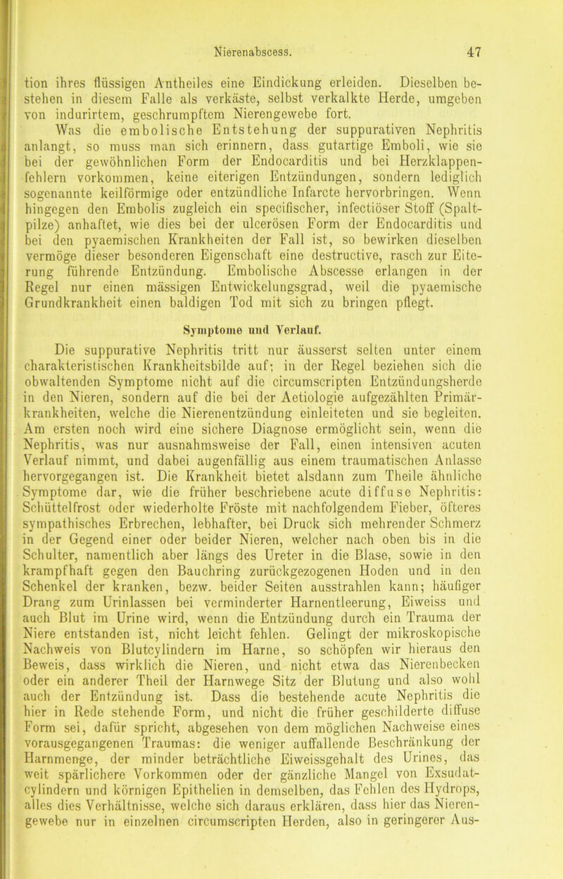 tion ihres flüssigen Antheiles eine Eindickung erleiden. Dieselben be- stehen in diesem Falle als verkäste, selbst verkalkte Herde, umgeben von indurirtem, geschrumpftem Nierengewebe fort. Was die embolische Entstehung der suppurativen Nephritis anlangt, so muss man sich erinnern, dass gutartige Emboli, wie sie bei der gewöhnlichen Form der Endocarditis und bei Flerzklappen- fehlern Vorkommen, keine eiterigen Entzündungen, sondern lediglich sogenannte keilförmige oder entzündliche Infarcte hervorbringen. Wenn hingegen den Embolis zugleich ein specifischer, infectiöser Stoff (Spalt- pilze) anhaftet, wie dies bei der ulcerösen Form der Endocarditis und bei den pyaeraischen Krankheiten der Fall ist, so bewirken dieselben vermöge dieser besonderen Eigenschaft eine destructive, rasch zur Eite- rung führende Entzündung. Embolische Abscesse erlangen in der Regel nur einen massigen Entwickelungsgrad, weil die pyaemische Grundkrankheit einen baldigen Tod mit sich zu bringen pflegt. Symptome und Verlauf. Die suppurative Nephritis tritt nur äusserst selten unter einem charakteristischen Krankheitsbilde auf; in der Regel beziehen sich die obwaltenden Symptome nicht auf die circumscripten Entzündungsherde in den Nieren, sondern auf die bei der Aetiologie aufgezählten Primär- krankheiten, welche die Nierenentzündung einleiteten und sie begleiten. Am ersten noch wird eine sichere Diagnose ermöglicht sein, wenn die Nephritis, was nur ausnahmsweise der Fall, einen intensiven acuten Verlauf nimmt, und dabei augenfällig aus einem traumatischen Anlasse hervorgegangen ist. Die Krankheit bietet alsdann zum Theile ähnliche Symptome dar, wie die früher beschriebene acute diffuse Nephritis: Schüttelfrost oder wiederholte Fröste mit nachfolgendem Fieber, öfteres sympathisches Erbrechen, lebhafter, bei Druck sich mehrender Schmerz in der Gegend einer oder beider Nieren, welcher nach oben bis in die Schulter, namentlich aber längs des Ureter in die Blase, sowie in den krampfhaft gegen den Bauchring zurückgezogenen Hoden und in den Schenkel der kranken, bezw. beider Seiten ausstrahlen kann; häuGger Drang zum Urinlassen bei verminderter Harnentleerung, Eiweiss und auch Blut im Urine wird, wenn die Entzündung durch ein Trauma der Niere entstanden ist, nicht leicht fehlen. Gelingt der mikroskopische Nachweis von Blutcylindern im Harne, so schöpfen wir hieraus den Beweis, dass wirklich die Nieren, und nicht etwa das Nierenbecken oder ein anderer Theil der Harnwege Sitz der Blutung und also wohl auch der Entzündung ist. Dass die bestehende acute Nephritis die hier in Rede stehende Form, und nicht die früher geschilderte diffuse Form sei, dafür spricht, abgesehen von dem möglichen Nachweise eines vorausgegangenen Traumas: die weniger auffallende Beschränkung der Harnmenge, der minder beträchtliche Eiweissgehalt des Urines, das weit spärlichere Vorkommen oder der gänzliche Mangel von Exsudat- cylindern und körnigen Epithelien in demselben, das Fehlen des Hydrops, alles dies Verhältnisse, welche sich daraus erklären, dass hier das Nieren- gewebe nur in einzelnen circumscripten Herden, also in geringerer Aus-