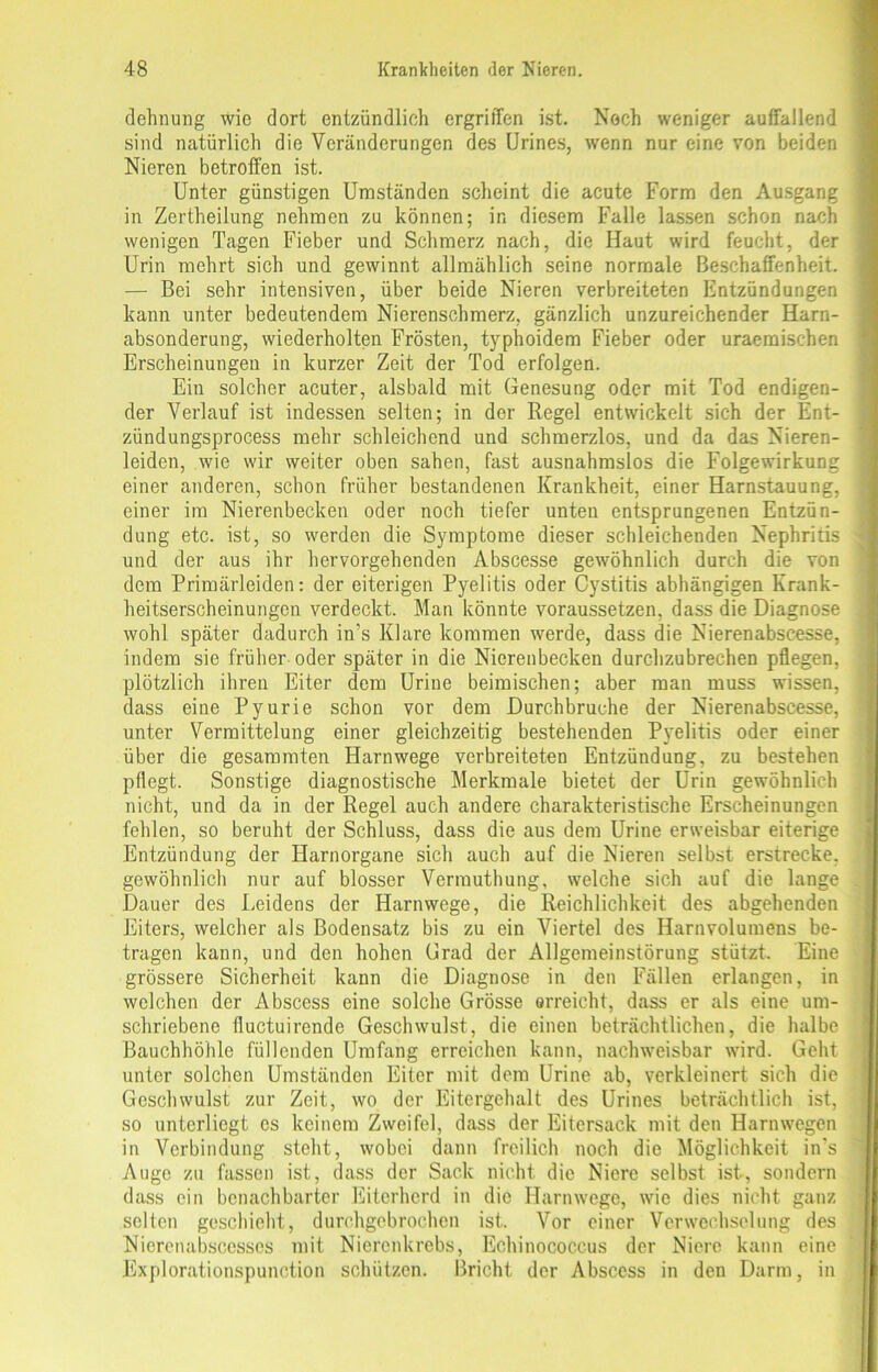 dehnung wie dort entzündlich ergriffen ist. Noch weniger auffallend sind natürlich die Veränderungen des Urines, wenn nur eine von beiden Nieren betroffen ist. Unter günstigen Umständen scheint die acute Form den Ausgang in Zertheilung nehmen zu können; in diesem Falle lassen schon nach wenigen Tagen Fieber und Schmerz nach, die Haut wird feucht, der Urin mehrt sich und gewinnt allmählich seine normale Beschaffenheit. — Bei sehr intensiven, über beide Nieren verbreiteten Entzündungen kann unter bedeutendem Nierenschmerz, gänzlich unzureichender Harn- absonderung, wiederholten Frösten, typhoidem Fieber oder uraemischen Erscheinungen in kurzer Zeit der Tod erfolgen. Ein solcher acuter, alsbald mit Genesung oder mit Tod endigen- der Verlauf ist indessen selten; in der Regel entwickelt sich der Ent- zündungsprocess mehr schleichend und schmerzlos, und da das Nieren- leiden, wie wir weiter oben sahen, fast ausnahmslos die Folgewirkung einer anderen, schon früher bestandenen Krankheit, einer Harnstauung, einer im Nierenbecken oder noch tiefer unten entsprungenen Entzün- dung etc. ist, so werden die Symptome dieser schleichenden Nephritis und der aus ihr hervorgehenden Abscesse gewöhnlich durch die von dem Primärleiden: der eiterigen Pyelitis oder Cystitis abhängigen Krank- heitserscheinungen verdeckt. Man könnte voraussetzen, dass die Diagnose wohl später dadurch in's Klare kommen werde, dass die Nierenabscesse, indem sie früher oder später in die Nierenbecken durchzubrechen pflegen, plötzlich ihren Eiter dem Urine beimischen; aber man muss wissen, dass eine Pyurie schon vor dem Durchbruche der Nierenabscesse, unter Vermittelung einer gleichzeitig bestehenden Pyelitis oder einer über die gesammten Harnwege verbreiteten Entzündung, zu bestehen pflegt. Sonstige diagnostische Merkmale bietet der Urin gewöhnlich nicht, und da in der Regel auch andere charakteristische Erscheinungen fehlen, so beruht der Schluss, dass die aus dem Urine erweisbar eiterige Entzündung der Harnorgane sich auch auf die Nieren selbst erstrecke, gewöhnlich nur auf blosser Verrauthung, welche sich auf die lange Dauer des Leidens der Harnwege, die Reichlichkeit des abgehenden Eiters, welcher als Bodensatz bis zu ein Viertel des Harnvolumens be- tragen kann, und den hohen Grad der Allgemeinstörung stützt. Eine grössere Sicherheit kann die Diagnose in den Fällen erlangen, in welchen der Abscess eine solche Grösse erreicht, dass er als eine um- schriebene fluctuirende Geschwulst, die einen beträchtlichen, die halbe Bauchhöhle füllenden Umfang erreichen kann, nachweisbar wird. Geht unter solchen Umständen Eiter mit dem Urine ab, verkleinert sich die Geschwulst zur Zeit, wo der Eitergehalt des Urines beträchtlich ist, so unterliegt cs keinem Zweifel, dass der Eitersack mit den Harnwegen in Verbindung steht, wobei dann freilich noch die Möglichkeit in's Auge zu fassen ist, dass der Sack nicht die Niere selbst ist, sondern dass ein benachbarter Eiterherd in die Harnwege, wie dies nicht ganz selten geschieht, durchgebrochen ist. Vor einer Verwechselung des Niercnabscesses mit Nierenkrebs, Echinococcus der Niere kann eine Explorationspunction schützen. Bricht der Abscess in den Darm, in