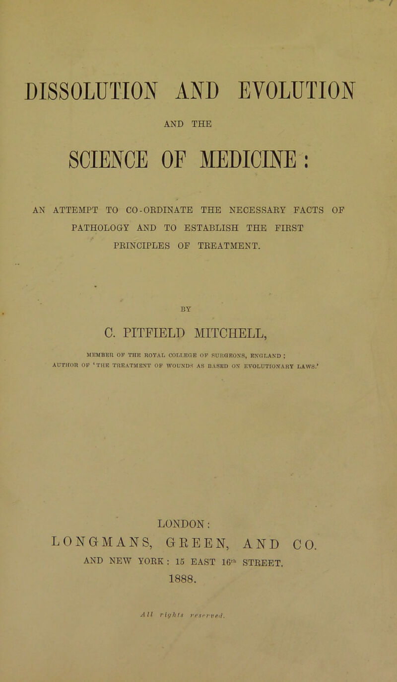 AND THE SCIENCE OF MEDICINE : AN ATTEMPT TO CO-ORDINATE THE NECESSAEY FACTS OF PATHOLOGY AND TO ESTABLISH THE FIRST PRINCIPLES OF TREATMENT. BY C. PITFIELD MITCHELL, MEMBER OF THE ROYAL COLLEGE OF SURGEONS, ENGLAND ; AUTHOR OF ‘THE TREATMENT OF WOUNDS AS BASED ON EVOLUTIONARY LAWS.* LONDON: LONGMANS, GREEN, AND CO. AND NEW YORK : 15 EAST 16' STREET. 1888. All rights rfisrrve.il.