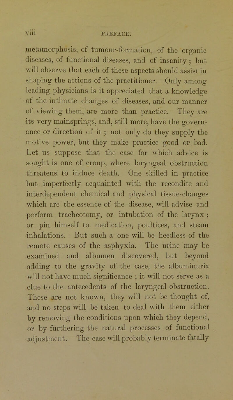 metamorphosis, of tumour-formation, of the organic diseases, of functional diseases, and of insanity ; but will observe that each of these aspects should assist in shaping the actions of the practitioner. Only among leading physicians is it appreciated that a knowledge ot the intimate changes of diseases, and our manner of viewing them, are more than practice. They are its very mainsprings, and, still more, have the govern- ance or dii’ection of it ; not only do they supply the motive power, but they make practice good or bad. Let us suppose that the case for which advice is sought is one of croup, where laryngeal obstruction threatens to induce death. One skilled in oractice JL but imperfectly acquainted with the recondite and interdependent chemical and physical tissue-changes which are the essence of the disease, will advise and perform tracheotomy, or intubation of the larynx ; or pin himself to medication, poultices, and steam inhalations. But such a one will be heedless of the remote causes of the asphyxia. The urine may be examined and albumen discovered, but beyond adding to the gravity of the case, the albuminuria will not have much significance ; it w7ill not serve as a clue to the antecedents of the laryngeal obstruction. These are not known, they will not be thought of, and no steps will be taken to deal with them either by removing the conditions upon which they depend, or by furthering the natural processes of functional adjustment. The case will probably terminate fatally