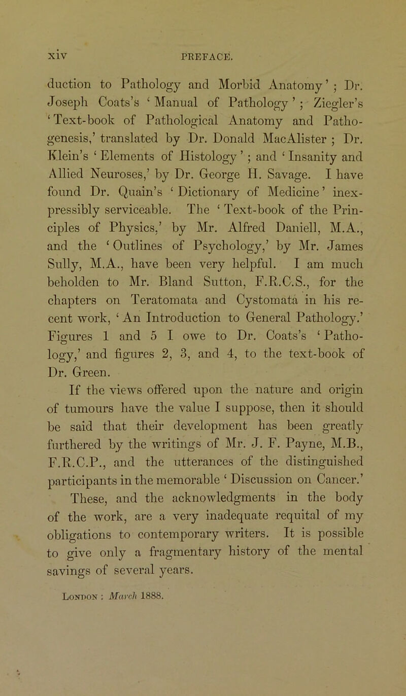 duction to Pathology and Morbid Anatomy ’ • Dr. Joseph Coats’s ‘Manual of Pathology’; Ziegler’s ‘Text-book of Pathological Anatomy and Patho- genesis,’ translated by Dr. Donald MacAlister ; Dr. Klein’s ‘ Elements of Histology ’ ; and ‘ Insanity and Allied Neuroses,’ by Dr. George Ii. Savage. I have found Dr. Quain’s ‘ Dictionary of Medicine ’ inex- pressibly serviceable. The ‘ Text-book of the Prin- ciples of Physics,’ by Mr. Alfred Daniell, M.A., and the ‘ Outlines of Psychology,’ by Mr. James Sully, M.A., have been very helpful. I am much beholden to Mr. Bland Sutton, F.R.C.S., for the chapters on Teratomata and Cystomata in his re- cent work, ‘ An Introduction to General Pathology.’ Fio-ures 1 and 5 I owe to Dr. Coats’s ‘ Patho- O logy,’ and figures 2, 3, and 4, to the text-book of Dr. Green. If the views offered upon the nature and origin of tumours have the value I suppose, then it should be said that their development has been greatly furthered by the writings of Mr. J. F. Payne, M.B., F.R.C.P., and the utterances of the distinguished participants in the memorable ‘ Discussion on Cancer.’ These, and the acknowledgments in the body of the work, are a very inadequate requital of my obligations to contemporary writers. It is possible to give only a fragmentary history of the mental savings of several years. London : March 1888.