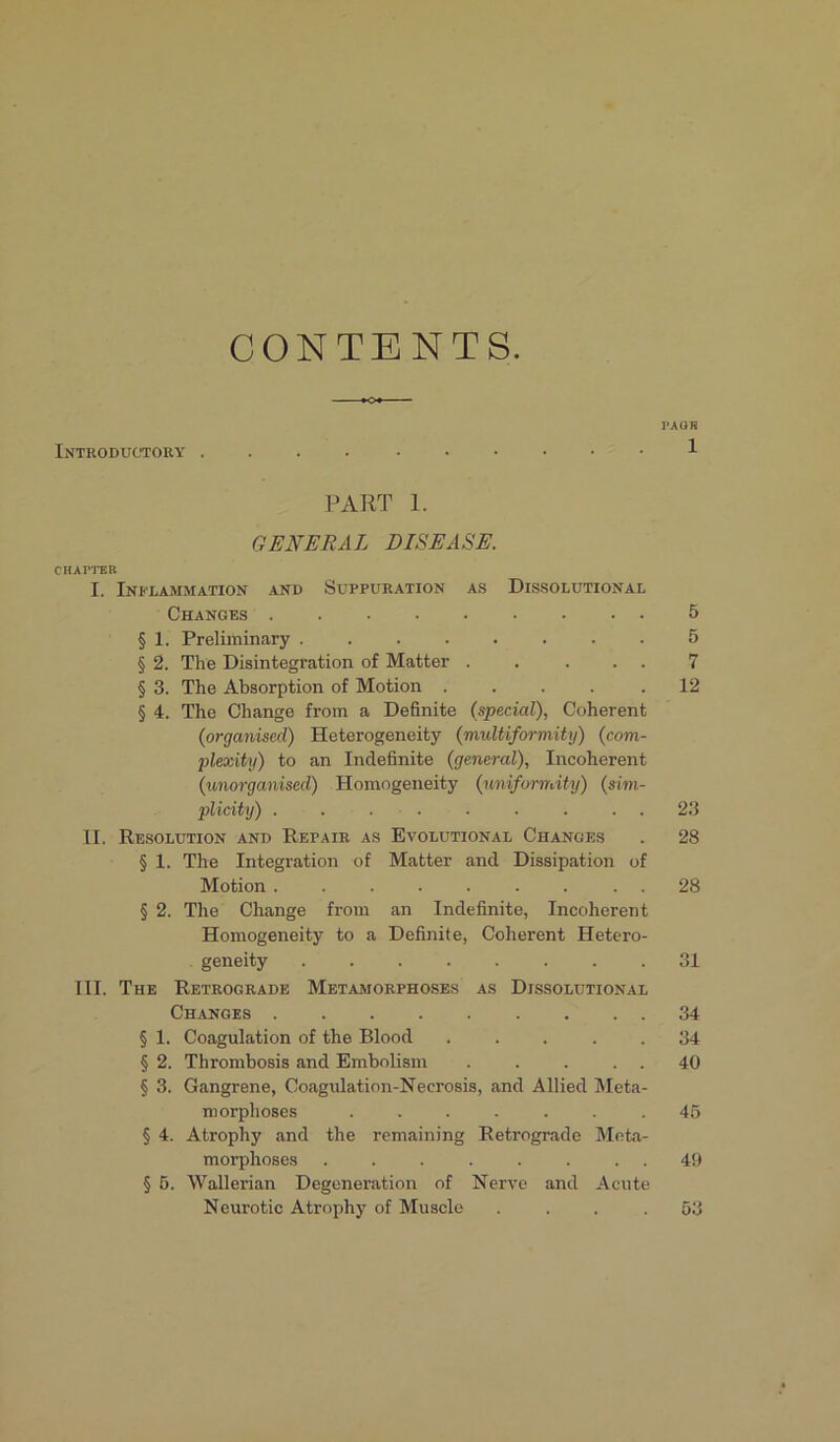 CONTENTS. Introductory . PAGE 1 PART 1. GENERAL DISEASE. CHAPTER I. Inflammation and Suppuration as Dissolutional Changes 5 § 1. Preliminary ........ 5 § 2. The Disintegration of Matter . . ... 7 § 3. The Absorption of Motion .... .12 § 4. The Change from a Definite (special), Coherent (iorganised) Heterogeneity (multiformity) (com- plexity) to an Indefinite (general), Incoherent (unorganised) Homogeneity (uniformity) (sim- plicity) ......... 23 II. Resolution and Repair as Evolutional Changes . 28 § 1. The Integration of Matter and Dissipation of Motion ......... 28 § 2. The Change from an Indefinite, Incoherent Homogeneity to a Definite, Coherent Hetero- geneity 31 III. The Retrograde Metamorphoses as Dissolutional Changes 34 § 1. Coagulation of the Blood ..... 34 § 2. Thrombosis and Embolism 40 § 3. Gangrene, Coagulation-Necrosis, and Allied Meta- morphoses .... . . .45 § 4. Atrophy and the remaining Retrograde Meta- morphoses ........ 49 § 5. Wallerian Degeneration of Nerve and Acute Neurotic Atrophy of Muscle . . . .53