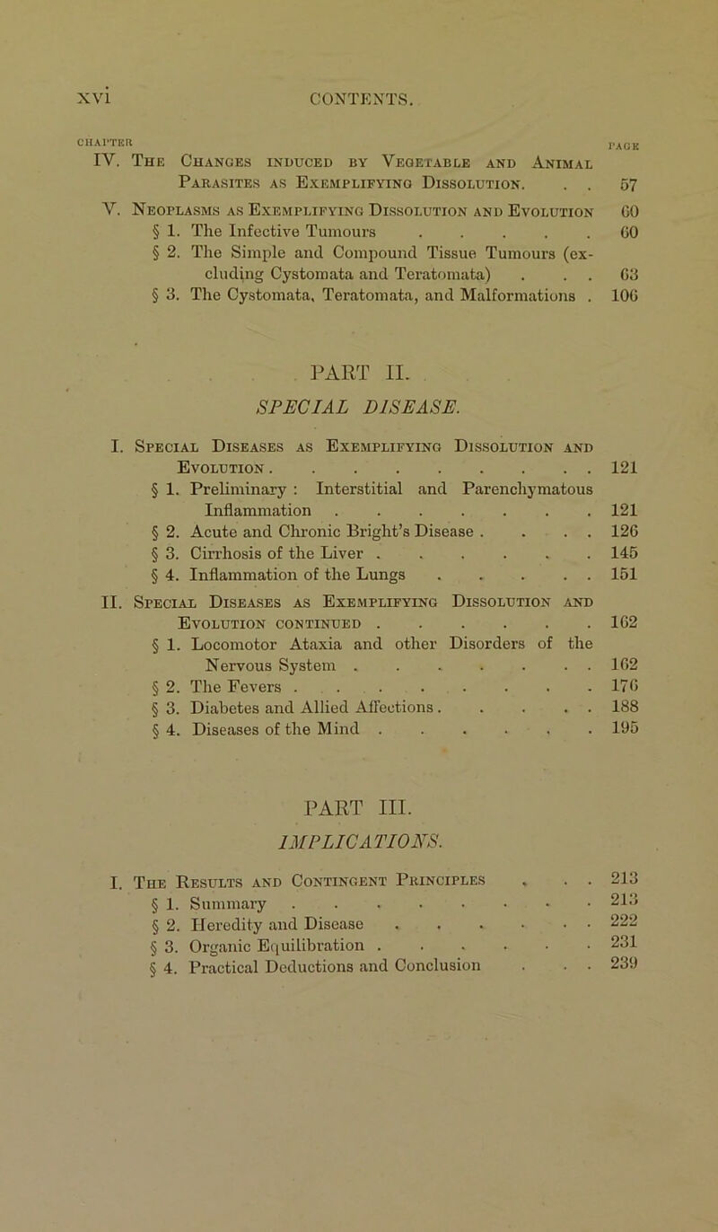 ciiAi-run PACK IY. The Changes induced by Vegetable and Animal Parasites as Exemplifying Dissolution. . . 57 Y. Neoplasms as Exemplifying Dissolution and Evolution GO § 1. The Infective Tumours ..... GO § 2. The Simple and Compound Tissue Tumours (ex- cluding Cystomata and Teratomata) . G3 § 3. The Cystomata, Teratomata, and Malformations . 10G PART II. SPECIAL DISEASE. I. Special Diseases as Exemplifying Dissolution and Evolution 121 § 1. Preliminary : Interstitial and Parenchymatous Inflammation 121 § 2. Acute and Chronic Bright’s Disease . . . . 126 § 3. Cirrhosis of the Liver 145 § 4. Inflammation of the Lungs 151 II. Special Diseases as Exemplifying Dissolution and Evolution continued 1G2 § 1. Locomotor Ataxia and other Disorders of the Nervous System ....... 1G2 § 2. The Fevers 17G § 3. Diabetes and Allied Affections..... 188 § 4. Diseases of the Mind ...... 195 PART III. IMPLICATIONS. I. The Results and Contingent Principles , . . 213 § 1. Summary 213 § 2. Heredity and Disease ...••• 222 § 3. Organic Equilibration 231 § 4. Practical Deductions and Conclusion . . . 239