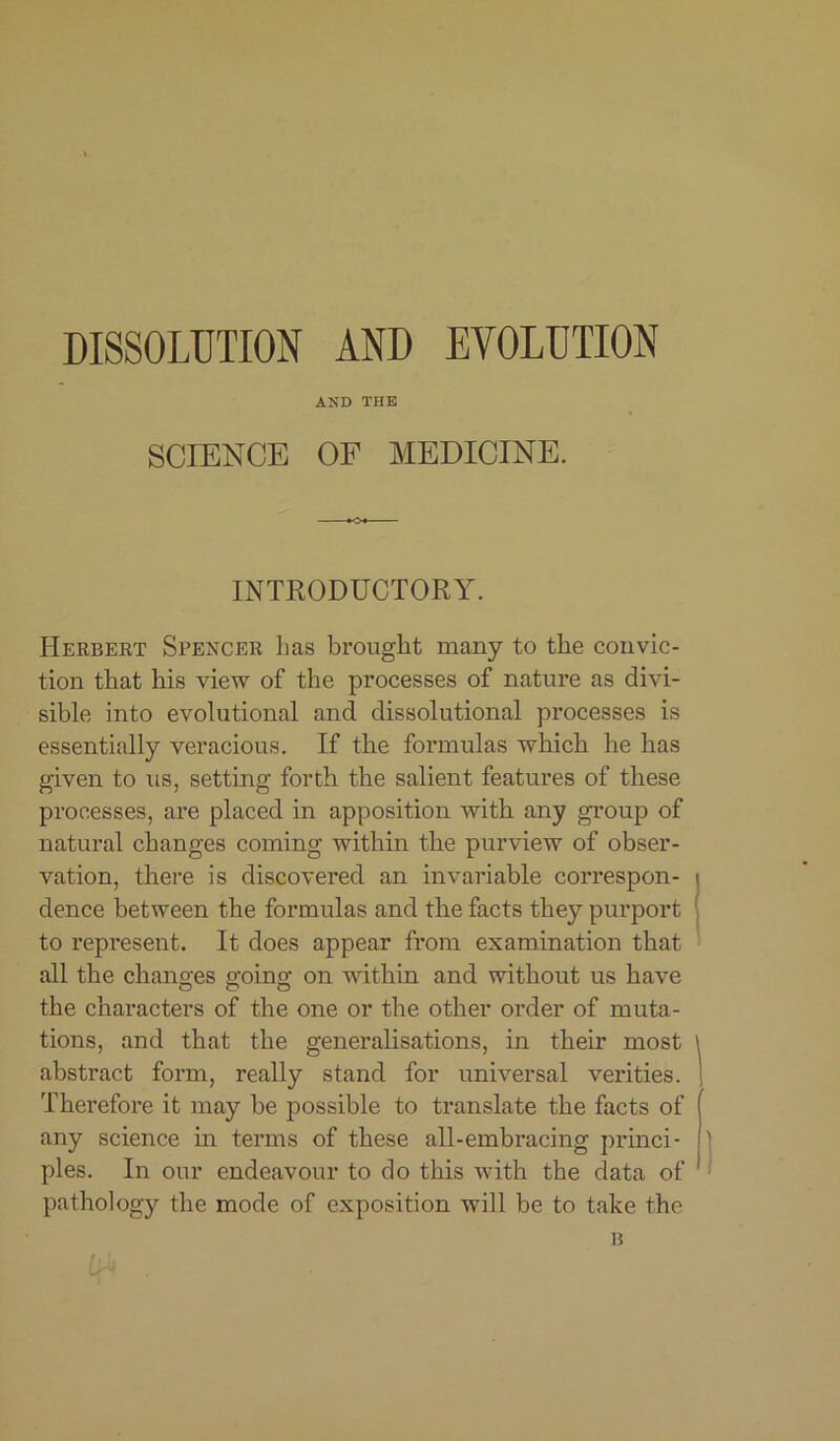 DISSOLUTION AND EVOLUTION AND THE SCIENCE OF MEDICINE. INTRODUCTORY. Herbert Spencer 1ms brought many to the convic- tion that his view of the processes of nature as divi- sible into evolutional and dissolutional processes is essentially veracious. If the formulas which he has given to us, setting forth the salient features of these processes, are placed in apposition with any group of natural changes coming within the purview of obser- vation, there is discovered an invariable correspon- dence between the formulas and the facts they purport to represent. It does appear from examination that all the changes going on within and without us have the characters of the one or the other order of muta- tions, and that the generalisations, in their most abstract form, really stand for universal verities. Therefore it may be possible to translate the facts of any science in terms of these all-embracing princi- ples. In our endeavour to do this with the data of pathology the mode of exposition will be to take the lilt B