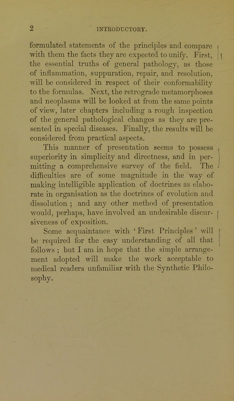 formulated statements of the principles and compare . with them the facts they are expected to unify. First, \ the essential truths of general pathology, as those of inflammation, suppuration, repair, and resolution, will be considered in respect of their conformability to the formulas. Next, the retrograde metamorphoses and neoplasms will be looked at from the same points of view, later chapters including a rough inspection of the general pathological changes as they are pre- sented in special diseases. Finally, the results will be considered from practical aspects. This manner of presentation seems to possess superiority in simplicity and directness, and in per- mitting a comprehensive survey of the field. The - difficulties are of some magnitude in the way of making intelligible application of doctrines as elabo- rate in organisation as the doctrines of evolution and dissolution ; and any other method of presentation would, perhaps, have involved an undesirable discur- | siveness of exposition. Some acquaintance with ‘ First Principles ’ will be required for the easy understanding of all that follows ; but I am in hope that the simple arrange- ment adopted will make the work acceptable to medical readers unfamiliar with the Synthetic Philo- sophy.