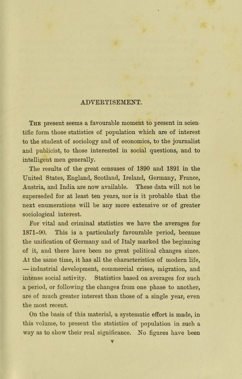 ADVERTISEMENT. The present seems a favourable moment to present in scien- tific form those statistics of population which are of interest to the student of sociology and of economics, to the journalist and publicist, to those interested in social questions, and to intelligent men generally. The results of the great censuses of 1890 and 1891 in the United States, England, Scotland, Ireland, Germany, France, Austria, and India are now available. These data will not be superseded for at least ten years, nor is it probable that the next enumerations will be any more extensive or of greater sociological interest. For vital and criminal statistics we have the averages for 1871-90. This is a particularly favourable period, because the unification of Germany and of Italy marked the beginning of it, and there have been no great political changes since. At the same time, it has all the characteristics of modern life, — industrial development, commercial crises, migration, and intense social activity. Statistics based on averages for such a period, or following the changes from one phase to another, are of much greater interest than those of a single year, even the most recent. On the basis of this material, a systematic effort is made, in this volume, to present the statistics of population in such a way as to show their real significance. No figures have been