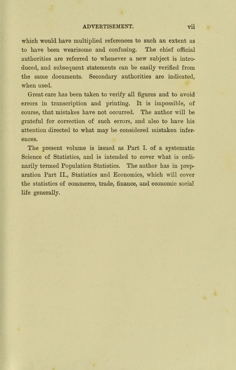 which would have multiplied refereuces to such an extent as to have been wearisome and confusing. The chief official authorities are referred to whenever a new subject is intro- duced, and subsequent statements can be easily verified from the same documents. Secondary authorities are indicated, when used. Great care has been taken to verify all figures and to avoid errors in transcription and printing. It is impossible, of course, that mistakes have not occurred. The author will be grateful for correction of such errors, and also to have his attention directed to what may be considered mistaken infer- ences. The present volume is issued as Part I. of a systematic Science of Statistics, and is intended to cover what is ordi- narily termed Population Statistics. The author has in prep- aration Part II., Statistics and Economics, which will cover the statistics of commerce, trade, finance, and economic social life generally.