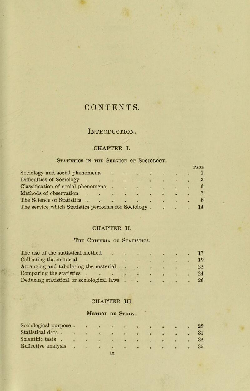 CONTENTS. Introduction. CHAPTER I. Statistics in the Service or Sociology. tags Sociology and social phenomena 1 Difficulties of Sociology 3 Classification of social phenomena 6 Methods of observation 7 The Science of Statistics . 8 The service which Statistics performs for Sociology . . . .14 CHAPTER II. The Criteria of Statistics. The use of the statistical method 17 Collecting the material 19 Arranging and tabulating the material 22 Comparing the statistics 24 Deducing statistical or sociological laws 26 CHAPTER III. Method of Study. Sociological purpose 29 Statistical data 31 Scientific tests ........... 32 Reflective analysis 35 rx