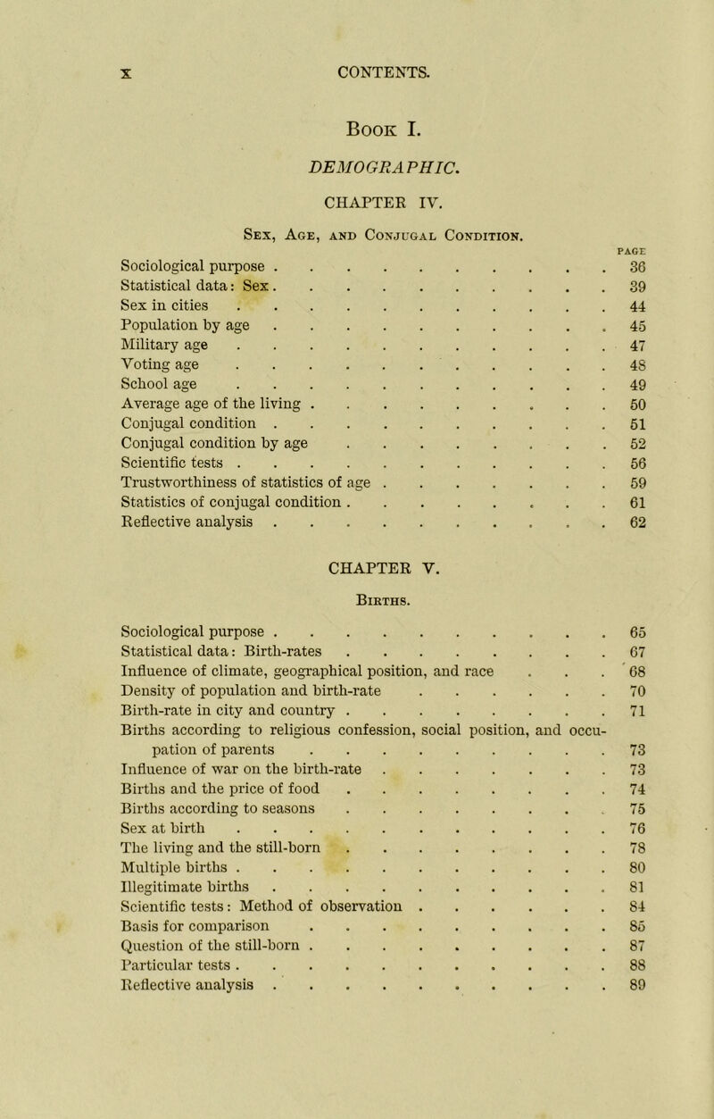 Book I. DEMOGRAPHIC. CHAPTER IV. Sex, Age, and Conjugal Condition. Sociological purpose Statistical data: Sex Sex in cities Population by age Military age Voting age School age Average age of the living Conjugal condition Conjugal condition by age Scientific tests Trustworthiness of statistics of age .... Statistics of conjugal condition Reflective analysis PAGE . 36 . 39 . 44 . 45 . 47 . 48 . 49 . 50 . 51 . 52 . 56 . 59 . 61 . 62 CHAPTER V. Births. Sociological purpose .... 65 Statistical data: Birth-rates 67 Influence of climate, geographical position, and race 68 Density of population and birth-rate 70 Birth-rate in city and country . 71 Births according to religious confession, social position, and occu- pation of parents 73 Influence of war on the birth-rate 73 Births and the price of food 74 Births according to seasons 75 Sex at birth 76 The living and the still-born 78 Multiple births 80 Illegitimate births .... 81 Scientific tests: Method of observation 84 Basis for comparison 85 Question of the still-born . 87 Particular tests 88