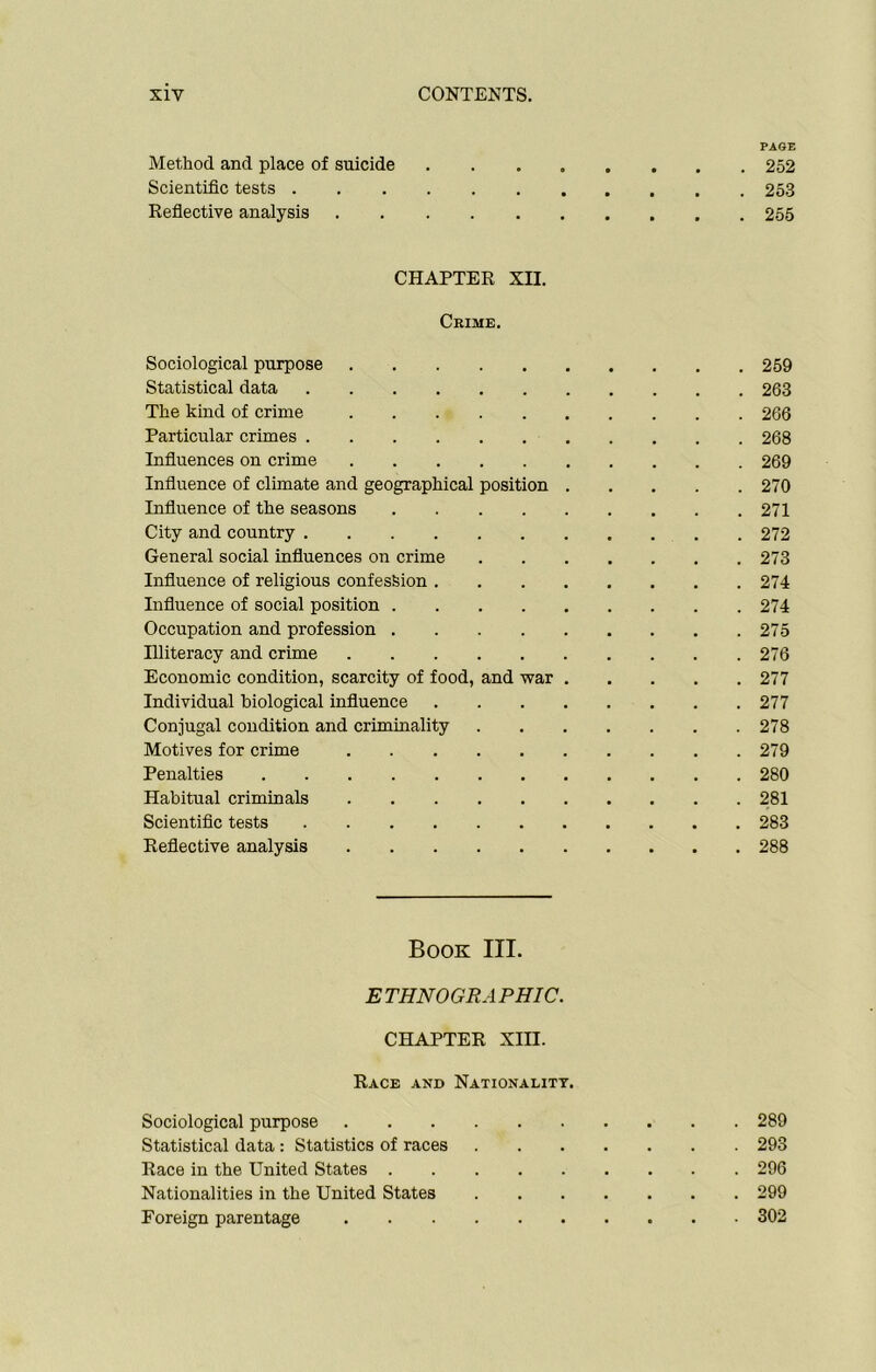 PAGE Method and place of suicide ........ 252 Scientific tests 253 Reflective analysis 255 CHAPTER XII. Crime. Sociological purpose 259 Statistical data 263 The kind of crime 266 Particular crimes 268 Influences on crime 269 Influence of climate and geographical position 270 Influence of the seasons 271 City and country 272 General social influences on crime 273 Influence of religious confession 274 Influence of social position 274 Occupation and profession 275 Illiteracy and crime 276 Economic condition, scarcity of food, and war 277 Individual biological influence 277 Conjugal condition and criminality 278 Motives for crime 279 Penalties 280 Habitual criminals 281 Scientific tests 283 Reflective analysis 288 Book III. ETHNOGRAPHIC. CHAPTER XIII. Race and Nationality. Sociological purpose 289 Statistical data : Statistics of races 293 Race in the United States 296 Nationalities in the United States 299 Foreign parentage 302