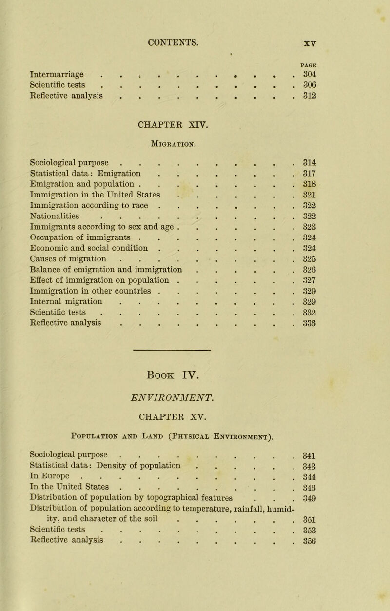 PAGE Intermarriage 304 Scientific tests 306 Reflective analysis 312 CHAPTER XIV. Migration. Sociological purpose 314 Statistical data: Emigration 317 Emigration and population 318 Immigration in the United States 321 Immigration according to race 322 Nationalities 322 Immigrants according to sex and age 323 Occupation of immigrants 324 Economic and social condition 324 Causes of migration 325 Balance of emigration and immigration 326 Effect of immigration on population 327 Immigration in other countries 329 Internal migration 329 Scientific tests 332 Reflective analysis 336 Book IV. ENVIRONMENT. CHAPTER XV. Population and Land (Physical Environment). Sociological purpose 341 Statistical data: Density of population 343 In Europe 344 In the United States 346 Distribution of population by topographical features . . . 349 Distribution of population according to temperature, rainfall, humid- ity, aud character of the soil 351 Scientific tests 353 Reflective analysis 356