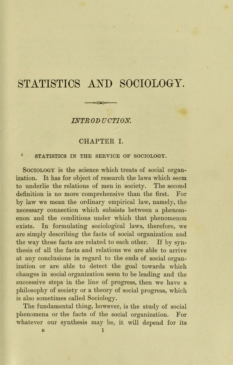 STATISTICS AND SOCIOLOGY. INTROD TJCTION. CHAPTER I. STATISTICS IN THE SERVICE OF SOCIOLOGY. Sociology is the science which treats of social organ- ization. It has for object of research the laws which seem to underlie the relations of men in society. The second definition is no more comprehensive than the first. For by law we mean the ordinary empirical law, namely, the necessary connection which subsists between a phenom- enon and the conditions under which that phenomenon exists. In formulating sociological laws, therefore, we are simply describing the facts of social organization and the way those facts are related to each other. If by syn- thesis of all the facts and relations we are able to arrive at any conclusions in regard to the ends of social organ- ization or are able to detect the goal towards which changes in social organization seem to be leading and the successive steps in the line of progress, then we have a philosophy of society or a theory of social progress, which is also sometimes called Sociology. The fundamental thing, however, is the study of social phenomena or the facts of the social organization. For whatever our synthesis may be, it will depend for its