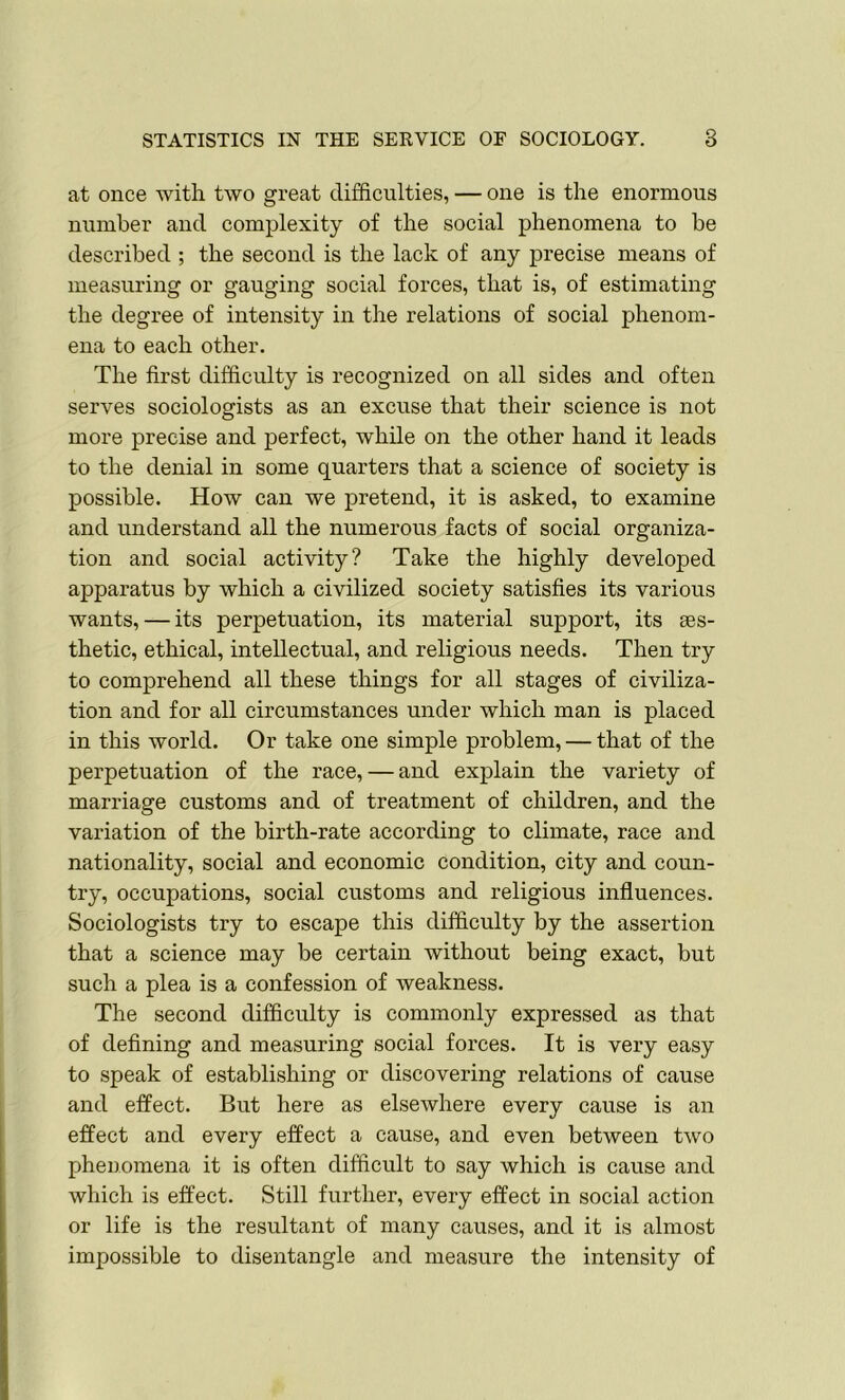 at once with two great difficulties, — one is the enormous number and complexity of the social phenomena to be described ; the second is the lack of any precise means of measuring or gauging social forces, that is, of estimating the degree of intensity in the relations of social phenom- ena to each other. The first difficulty is recognized on all sides and often serves sociologists as an excuse that their science is not more precise and perfect, while on the other hand it leads to the denial in some quarters that a science of society is possible. How can we pretend, it is asked, to examine and understand all the numerous facts of social organiza- tion and social activity? Take the highly developed apparatus by which a civilized society satisfies its various wants, — its perpetuation, its material support, its aes- thetic, ethical, intellectual, and religious needs. Then try to comprehend all these things for all stages of civiliza- tion and for all circumstances under which man is placed in this world. Or take one simple problem, — that of the perpetuation of the race, — and explain the variety of marriage customs and of treatment of children, and the variation of the birth-rate according to climate, race and nationality, social and economic condition, city and coun- try, occupations, social customs and religious influences. Sociologists try to escape this difficulty by the assertion that a science may be certain without being exact, but such a plea is a confession of weakness. The second difficulty is commonly expressed as that of defining and measuring social forces. It is very easy to speak of establishing or discovering relations of cause and effect. But here as elsewhere every cause is an effect and every effect a cause, and even between two phenomena it is often difficult to say which is cause and which is effect. Still further, every effect in social action or life is the resultant of many causes, and it is almost impossible to disentangle and measure the intensity of