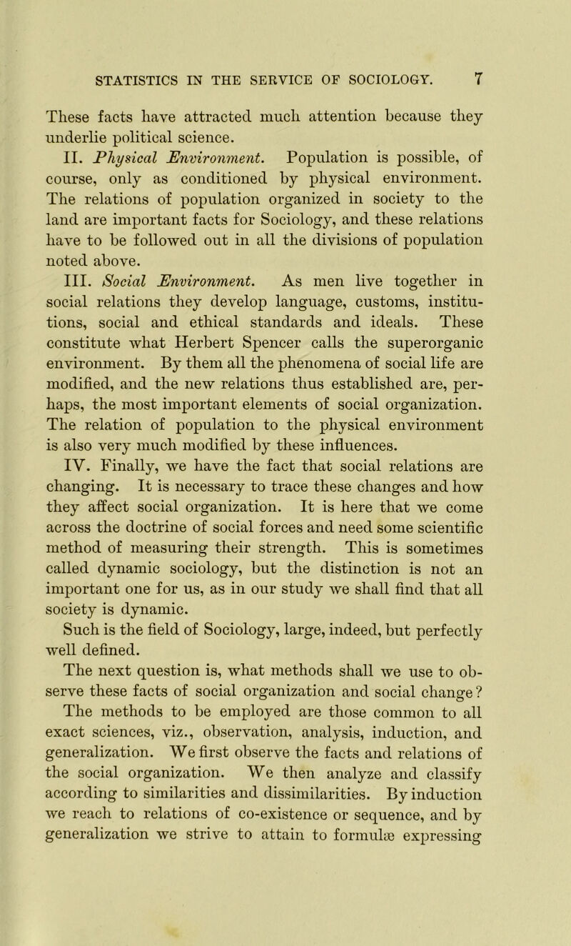 These facts have attracted much attention because they underlie political science. II. Physical Environment. Population is possible, of course, only as conditioned by physical environment. The relations of population organized in society to the land are important facts for Sociology, and these relations have to be followed out in all the divisions of population noted above. III. Social Environment. As men live together in social relations they develop language, customs, institu- tions, social and ethical standards and ideals. These constitute what Herbert Spencer calls the superorganic environment. By them all the phenomena of social life are modified, and the new relations thus established are, per- haps, the most important elements of social organization. The relation of population to the physical environment is also very much modified by these influences. IV. Finally, we have the fact that social relations are changing. It is necessary to trace these changes and how they affect social organization. It is here that we come across the doctrine of social forces and need some scientific method of measuring their strength. This is sometimes called dynamic sociology, but the distinction is not an important one for us, as in our study we shall find that all society is dynamic. Such is the field of Sociology, large, indeed, but perfectly well defined. The next question is, what methods shall we use to ob- serve these facts of social organization and social change ? The methods to be employed are those common to all exact sciences, viz., observation, analysis, induction, and generalization. We first observe the facts and relations of the social organization. We then analyze and classify according to similarities and dissimilarities. By induction we reach to relations of co-existence or sequence, and by generalization we strive to attain to formulas expressing